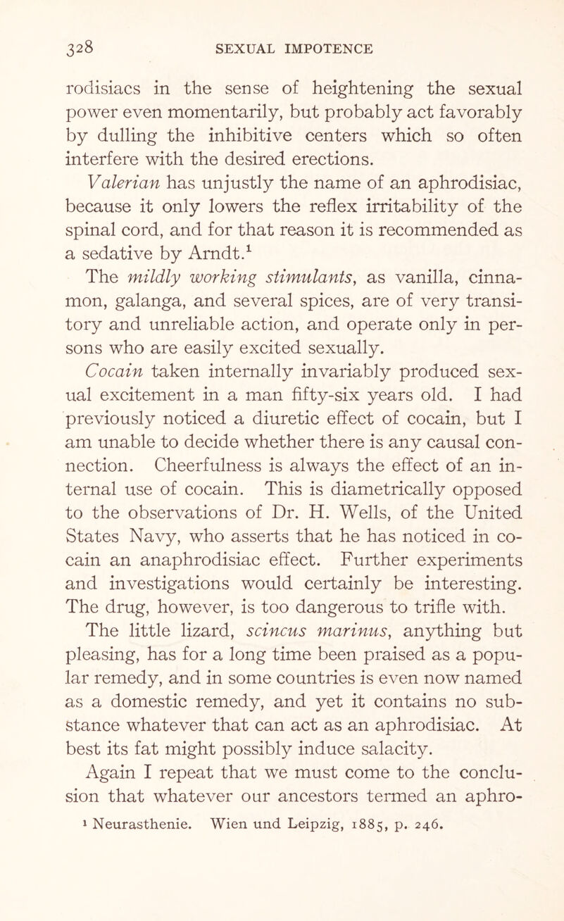 rodisiacs in the sense of heightening the sexual power even momentarily, but probably act favorably by dulling the inhibitive centers which so often interfere with the desired erections. Valerian has unjustly the name of an aphrodisiac, because it only lowers the reflex irritability of the spinal cord, and for that reason it is recommended as a sedative by Arndt.1 The mildly working stimulants, as vanilla, cinna¬ mon, galanga, and several spices, are of very transi¬ tory and unreliable action, and operate only in per¬ sons who are easily excited sexually. Cocain taken internally invariably produced sex¬ ual excitement in a man fifty-six years old. I had previously noticed a diuretic effect of cocain, but I am unable to decide whether there is any causal con¬ nection. Cheerfulness is always the effect of an in¬ ternal use of cocain. This is diametrically opposed to the observations of Dr. H. Wells, of the United States Navy, who asserts that he has noticed in co¬ cain an anaphrodisiac effect. Further experiments and investigations would certainly be interesting. The drug, however, is too dangerous to trifle with. The little lizard, scincus marinus, anything but pleasing, has for a long time been praised as a popu¬ lar remedy, and in some countries is even now named as a domestic remedy, and yet it contains no sub¬ stance whatever that can act as an aphrodisiac. At best its fat might possibly induce salacity. Again I repeat that we must come to the conclu¬ sion that whatever our ancestors termed an aphro- 1 Neurasthenie. Wien und Leipzig, 1885, P* 246.