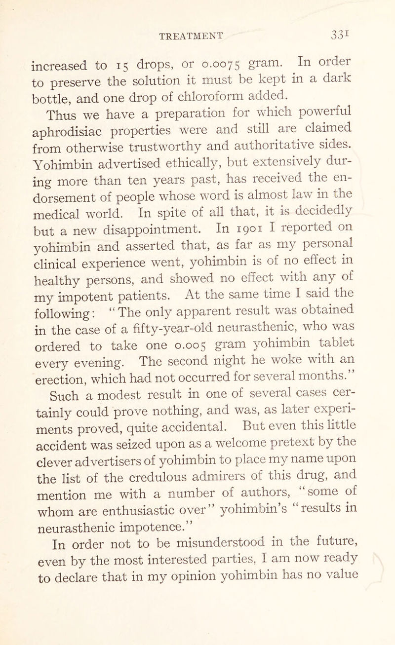 increased to 15 drops, or 0.0075 gram. In order to preserve the solution it must be kept in a dark bottle, and one drop of chloroform added. Thus we have a preparation for which powerful aphrodisiac properties were and still are claimed from otherwise trustworthy and authoritative sides. Yohimbin advertised ethically, but extensively dur¬ ing more than ten years past, has received the en¬ dorsement of people whose word is almost law in the medical world. In spite of all that, it is decidedly but a new disappointment. In 1901 I reported on yohimbin and asserted that, as far as my personal clinical experience went, yohimbin is of no effect in healthy persons, and showed no effect with any of my impotent patients. At the same time I said the following: “The only apparent result was obtained in the case of a fifty-year-old neurasthenic, who was ordered to take one 0.005 gram yohimbin tablet every evening. The second night he woke with an erection, which had not occurred for several months.” Such a modest result in one of several cases cer¬ tainly could prove nothing, and was, as latei expeii- ments proved, quite accidental. But even this little accident was seized upon as a welcome pretext by the clever advertisers of yohimbin to place my name upon the list of the credulous admirers of this drug, and mention me with a number of authors, some of whom are enthusiastic over” yohimbin s results in neurasthenic impotence.” In order not to be misunderstood in the future, even by the most interested parties, I am now ready to declare that in my opinion yohimbin has no value