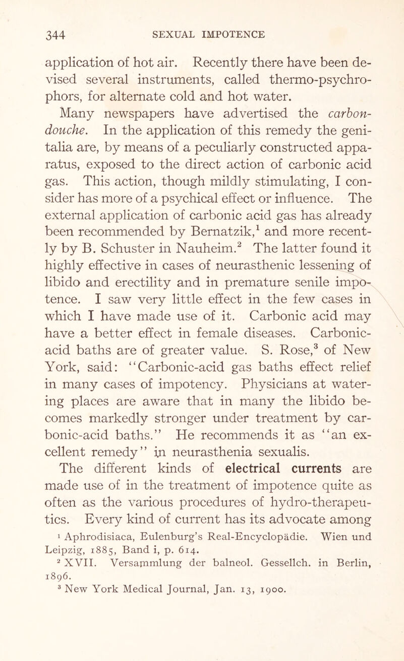 application of hot air. Recently there have been de¬ vised several instruments, called thermo-psychro- phors, for alternate cold and hot water. Many newspapers have advertised the carbon- douche. In the application of this remedy the geni¬ talia are, by means of a peculiarly constructed appa¬ ratus, exposed to the direct action of carbonic acid gas. This action, though mildly stimulating, I con¬ sider has more of a psychical effect or influence. The external application of carbonic acid gas has already been recommended by Bernatzik,1 and more recent¬ ly by B. Schuster in Nauheim.2 The latter found it highly effective in cases of neurasthenic lessening of libido and erectility and in premature senile impo¬ tence. I saw very little effect in the few cases in which I have made use of it. Carbonic acid may have a better effect in female diseases. Carbonic- acid baths are of greater value. S. Rose,3 of New York, said: “Carbonic-acid gas baths effect relief in many cases of impotency. Physicians at water¬ ing places are aware that in many the libido be¬ comes markedly stronger under treatment by car¬ bonic-acid baths.” He recommends it as “an ex¬ cellent remedy” in neurasthenia sexualis. The different kinds of electrical currents are made use of in the treatment of impotence quite as often as the various procedures of hydro-therapeu¬ tics. Every kind of current has its advocate among 1 Aphrodisiaca, Eulenburg’s Real-Encyclopadie. Wien und Leipzig, 1885, Band i, p. 614. 2 XVII. Versauimlung der balneol. Gessellch. in Berlin, 1896. 3 New York Medical Journal, Jan. 13, 1900.