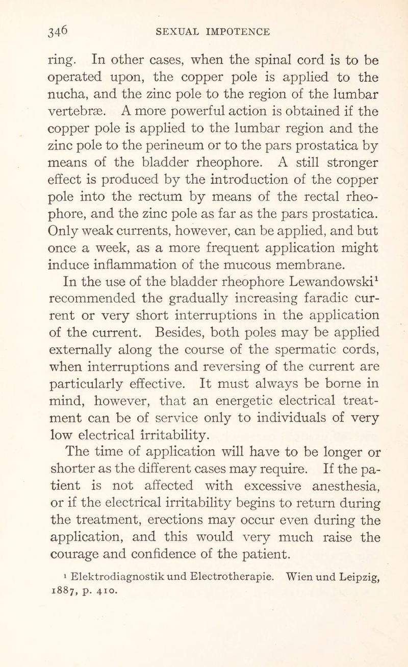 ring. In other cases, when the spinal cord is to be operated upon, the copper pole is applied to the nucha, and the zinc pole to the region of the lumbar vertebrae. A more powerful action is obtained if the copper pole is applied to the lumbar region and the zinc pole to the perineum or to the pars prostatica by means of the bladder rheophore. A still stronger effect is produced by the introduction of the copper pole into the rectum by means of the rectal rheo¬ phore, and the zinc pole as far as the pars prostatica. Only weak currents, however, can be applied, and but once a week, as a more frequent application might induce inflammation of the mucous membrane. In the use of the bladder rheophore Lewandowski1 recommended the gradually increasing faradic cur¬ rent or very short interruptions in the application of the current. Besides, both poles may be applied externally along the course of the spermatic cords, when interruptions and reversing of the current are particularly effective. It must always be borne in mind, however, that an energetic electrical treat¬ ment can be of service only to individuals of very low electrical irritability. The time of application will have to be longer or shorter as the different cases may require. If the pa¬ tient is not affected with excessive anesthesia, or if the electrical irritability begins to return during the treatment, erections may occur even during the application, and this would very much raise the courage and confidence of the patient. 1 Elektrodiagnostikund Electrotherapie. Wien und Leipzig, 1887, p. 410.