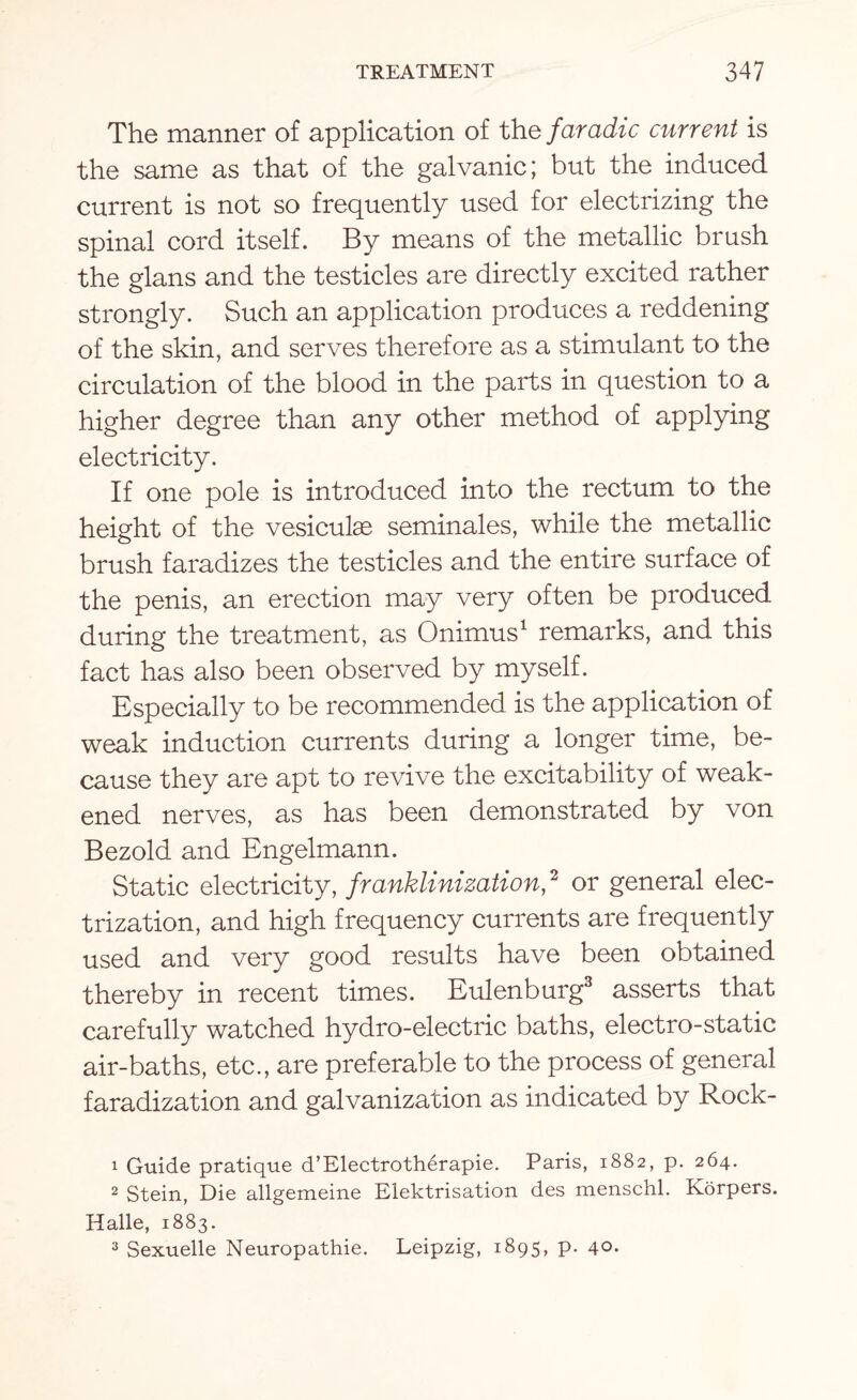 The manner of application of the faradic current is the same as that of the galvanic; but the induced current is not so frequently used for electrizing the spinal cord itself. By means of the metallic brush the glans and the testicles are directly excited rather strongly. Such an application produces a reddening of the skin, and serves therefore as a stimulant to the circulation of the blood in the parts in question to a higher degree than any other method of applying electricity. If one pole is introduced into the rectum to the height of the vesiculae seminales, while the metallic brush faradizes the testicles and the entire surface of the penis, an erection may very often be produced during the treatment, as Onimus1 remarks, and this fact has also been observed by myself. Especially to be recommended is the application of weak induction currents during a longer time, be¬ cause they are apt to revive the excitability of weak¬ ened nerves, as has been demonstrated by von Bezold and Engelmann. Static electricity, franklinization,2 or general elec¬ trization, and high frequency currents are frequently used and very good results have been obtained thereby in recent times. Eulenburg3 asserts that carefully watched hydro-electric baths, electro-static air-baths, etc., are preferable to the process of general faradization and galvanization as indicated by Rock- 1 Guide pratique d’Electroth6rapie. Paris, 1882, p. 264. 2 Stein, Die allgemeine Elektrisation des menschl. Korpers. Halle, 1883. 3 Sexuelle Neuropathic. Leipzig, 1895, p. 40*