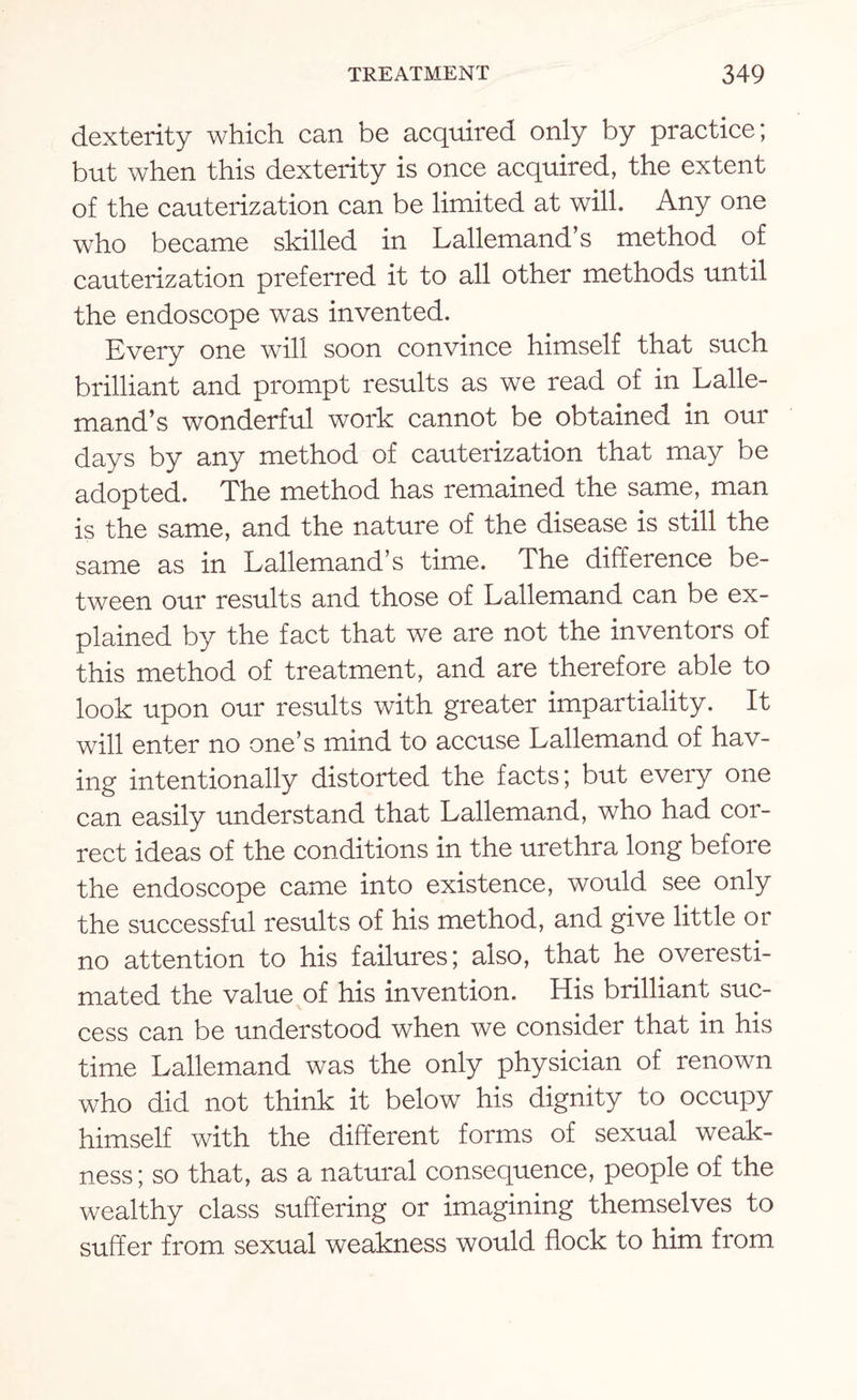 dexterity which can be acquired only by practice; but when this dexterity is once acquired, the extent of the cauterization can be limited at will. Any one who became skilled in Lallemand’s method of cauterization preferred it to all other methods until the endoscope was invented. Every one will soon convince himself that such brilliant and prompt results as we read of in Lalle¬ mand’s wonderful work cannot be obtained in our days by any method of cauterization that may be adopted. The method has remained the same, man is the same, and the nature of the disease is still the same as in Lallemand’s time. The difference be¬ tween our results and those of Lallemand can be ex¬ plained by the fact that we are not the inventors of this method of treatment, and are therefore able to look upon our results with greater impartiality. It will enter no one’s mind to accuse Lallemand of hav¬ ing intentionally distorted the facts; but every one can easily understand that Lallemand, who had cor¬ rect ideas of the conditions in the urethra long before the endoscope came into existence, would see only the successful results of his method, and give little or no attention to his failures; also, that he overesti¬ mated the value of his invention. His brilliant suc¬ cess can be understood when we consider that in his time Lallemand was the only physician of renown who did not think it below his dignity to occupy himself with the different forms of sexual weak¬ ness; so that, as a natural consequence, people of the wealthy class suffering or imagining themselves to suffer from sexual weakness would flock to him from