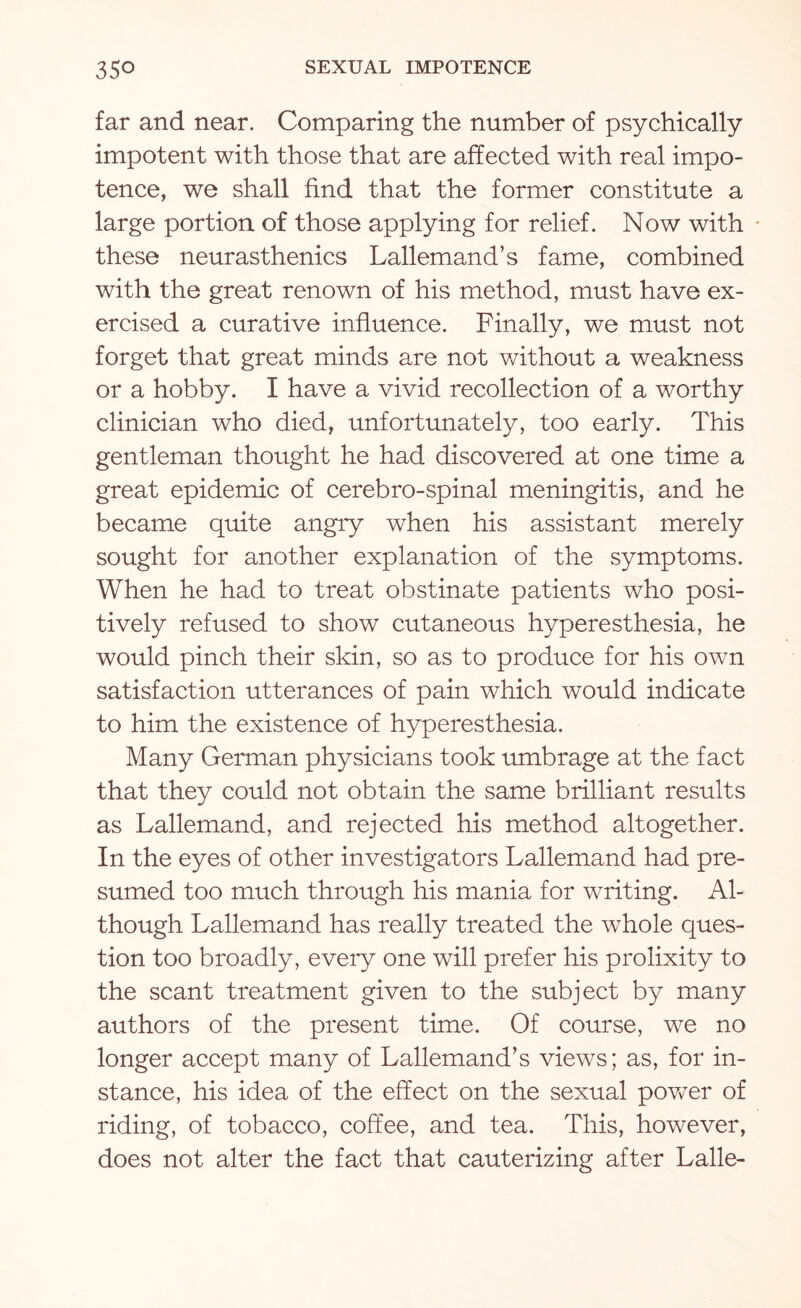 far and near. Comparing the number of psychically impotent with those that are affected with real impo¬ tence, we shall find that the former constitute a large portion of those applying for relief. Now with these neurasthenics Lallemand’s fame, combined with the great renown of his method, must have ex¬ ercised a curative influence. Finally, we must not forget that great minds are not without a weakness or a hobby. I have a vivid recollection of a worthy clinician who died, unfortunately, too early. This gentleman thought he had discovered at one time a great epidemic of cerebro-spinal meningitis, and he became quite angry when his assistant merely sought for another explanation of the symptoms. When he had to treat obstinate patients who posi¬ tively refused to show cutaneous hyperesthesia, he would pinch their skin, so as to produce for his own satisfaction utterances of pain which would indicate to him the existence of hyperesthesia. Many German physicians took umbrage at the fact that they could not obtain the same brilliant results as Lallemand, and rejected his method altogether. In the eyes of other investigators Lallemand had pre¬ sumed too much through his mania for writing. Al¬ though Lallemand has really treated the whole ques¬ tion too broadly, eveiy one will prefer his prolixity to the scant treatment given to the subject by many authors of the present time. Of course, we no longer accept many of Lallemand’s views; as, for in¬ stance, his idea of the effect on the sexual power of riding, of tobacco, coffee, and tea. This, however, does not alter the fact that cauterizing after Lalle-