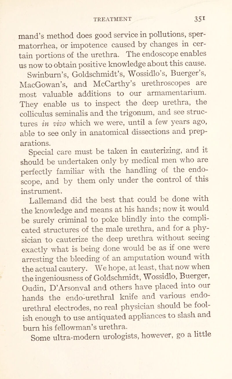 mand’s method does good service in pollutions, sper¬ matorrhea, or impotence caused by changes in cer¬ tain portions of the urethra. The endoscope enables us now to obtain positive knowledge about this cause. Swinburn’s, Goldschmidt’s, Wossidlo’s, Buerger’s, MacGowan’s, and McCarthy’s urethroscopes are most valuable additions to our armamentarium. They enable us to inspect the deep urethra, the colliculus seminalis and the trigonum, and see struc¬ tures in vivo which we were, until a few years ago, able to see only in anatomical dissections and prep¬ arations. Special care must be taken in cauterizing, and it should be undertaken only by medical men who are perfectly familiar with the handling of the endo¬ scope, and by them only under the control of this instrument. Lallemand did the best that could be done with the knowledge and means at his hands; now it would be surely criminal to poke blindly into the compli¬ cated structures of the male urethra, and for a phy¬ sician to cauterize the deep urethra without seeing exactly what is being done would be as if one were arresting the bleeding of an amputation wound with the actual cautery. We hope, at least, that now when the ingeniousness of Goldschmidt, Wossidlo, Buerger, Oudin, D’Arsonval and others have placed into our hands the endo-urethral knife and various endo- urethral electrodes, no real physician should be fool¬ ish enough to use antiquated appliances to slash and burn his fellowman’s urethra. Some ultra-modern urologists, however, go a little