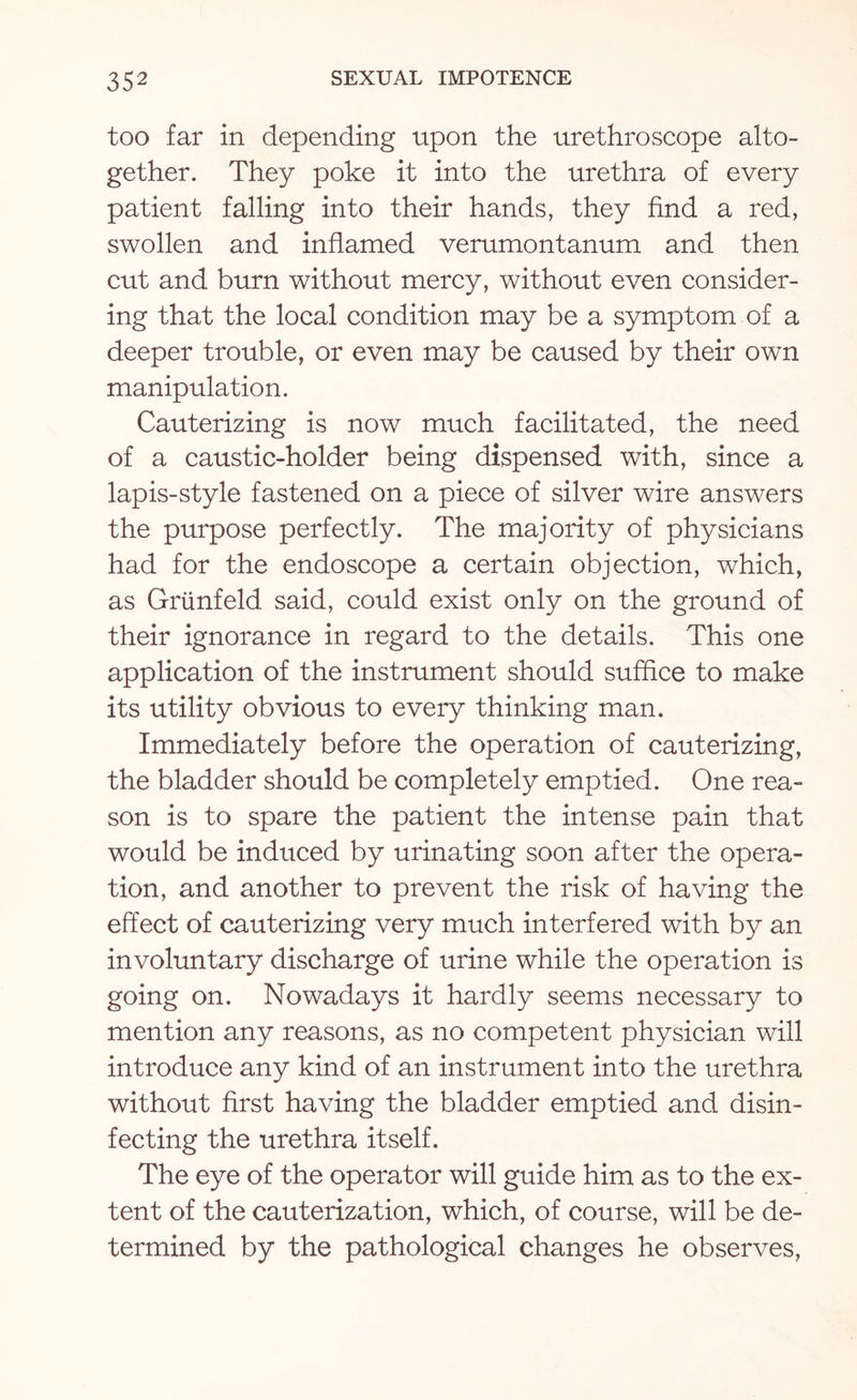 too far in depending upon the urethroscope alto¬ gether. They poke it into the urethra of every patient falling into their hands, they find a red, swollen and inflamed verumontanum and then cut and burn without mercy, without even consider¬ ing that the local condition may be a symptom of a deeper trouble, or even may be caused by their own manipulation. Cauterizing is now much facilitated, the need of a caustic-holder being dispensed with, since a lapis-style fastened on a piece of silver wire answers the purpose perfectly. The majority of physicians had for the endoscope a certain objection, which, as Grunfeld said, could exist only on the ground of their ignorance in regard to the details. This one application of the instrument should suffice to make its utility obvious to every thinking man. Immediately before the operation of cauterizing, the bladder should be completely emptied. One rea¬ son is to spare the patient the intense pain that would be induced by urinating soon after the opera¬ tion, and another to prevent the risk of having the effect of cauterizing very much interfered with by an involuntary discharge of urine while the operation is going on. Nowadays it hardly seems necessary to mention any reasons, as no competent physician will introduce any kind of an instrument into the urethra without first having the bladder emptied and disin¬ fecting the urethra itself. The eye of the operator will guide him as to the ex¬ tent of the cauterization, which, of course, will be de¬ termined by the pathological changes he observes,