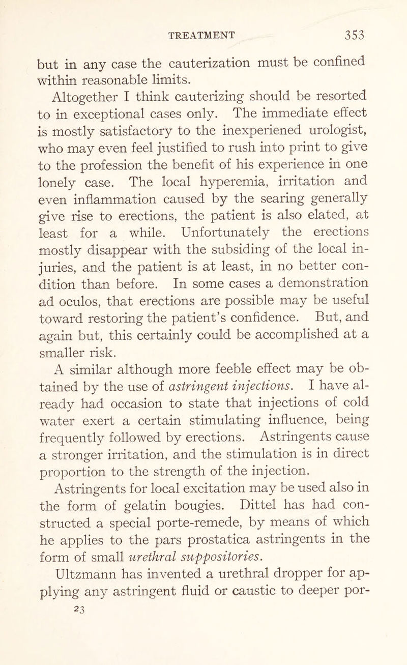 but in any case the cauterization must be confined within reasonable limits. Altogether I think cauterizing should be resorted to in exceptional cases only. The immediate effect is mostly satisfactory to the inexperiened urologist, who may even feel justified to rush into print to give to the profession the benefit of his experience in one lonely case. The local hyperemia, irritation and even inflammation caused by the searing generally give rise to erections, the patient is also elated, at least for a while. Unfortunately the erections mostly disappear with the subsiding of the local in¬ juries, and the patient is at least, in no better con¬ dition than before. In some cases a demonstration ad oculos, that erections are possible may be useful toward restoring the patient’s confidence. But, and again but, this certainly could be accomplished at a smaller risk. A similar although more feeble effect may be ob¬ tained by the use of astringent injections. I have al¬ ready had occasion to state that injections of cold water exert a certain stimulating influence, being frequently followed by erections. Astringents cause a stronger irritation, and the stimulation is in direct proportion to the strength of the injection. Astringents for local excitation may be used also in the form of gelatin bougies. Dittel has had con¬ structed a special porte-remede, by means of which he applies to the pars prostatica astringents in the form of small urethral suppositories. Ultzmann has invented a urethral dropper for ap¬ plying any astringent fluid or caustic to deeper por- 23