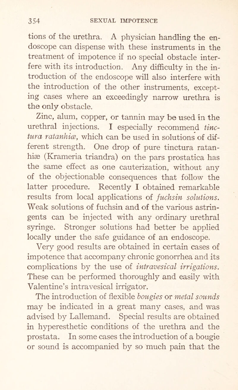 tions of the urethra. A physician handling the en¬ doscope can dispense with these instruments in the treatment of impotence if no special obstacle inter¬ fere with its introduction. Any difficulty in the in¬ troduction of the endoscope will also interfere with the introduction of the other instruments, except¬ ing cases where an exceedingly narrow urethra is the only obstacle. Zinc, alum, copper, or tannin may be used in the urethral injections. I especially recommend tinc- tura ratanhice, which can be used in solutions of dif¬ ferent strength. One drop of pure tinctura ratan- hiae (Krameria triandra) on the pars prostatica has the same effect as one cauterization, without any of the objectionable consequences that follow the latter procedure. Recently I obtained remarkable results from local applications of fuchsin solutions. Weak solutions of fuchsin and of the various astrin¬ gents can be injected with any ordinary urethral syringe. Stronger solutions had better be applied locally under the safe guidance of an endoscope. Very good results are obtained in certain cases of impotence that accompany chronic gonorrhea and its complications by the use of intravesical irrigations. These can be performed thoroughly and easily with Valentine’s intravesical irrigator. The introduction of flexible bougies or metal sounds may be indicated in a great many cases, and was advised by Lallemand. Special results are obtained in hyperesthetic conditions of the urethra and the prostata. In some cases the introduction of a bougie or sound is accompanied by so much pain that the