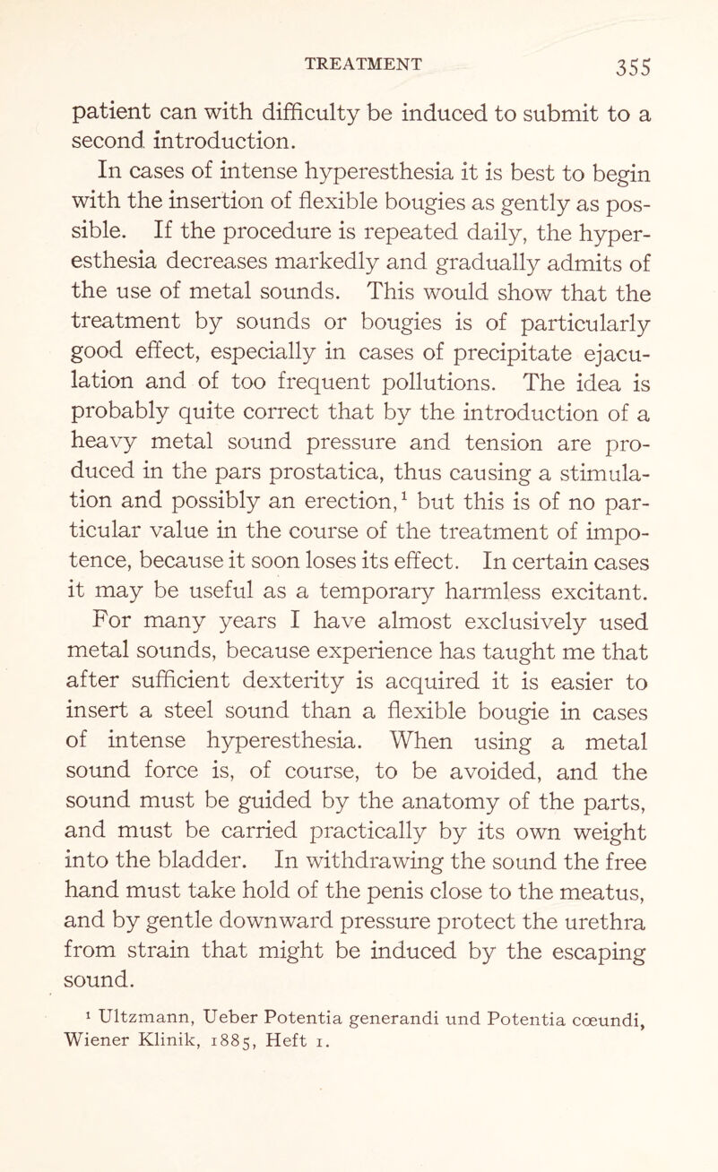 patient can with difficulty be induced to submit to a second introduction. In cases of intense hyperesthesia it is best to begin with the insertion of flexible bougies as gently as pos¬ sible. If the procedure is repeated daily, the hyper¬ esthesia decreases markedly and gradually admits of the use of metal sounds. This would show that the treatment by sounds or bougies is of particularly good effect, especially in cases of precipitate ejacu¬ lation and of too frequent pollutions. The idea is probably quite correct that by the introduction of a heavy metal sound pressure and tension are pro¬ duced in the pars prostatica, thus causing a stimula¬ tion and possibly an erection,1 but this is of no par¬ ticular value in the course of the treatment of impo¬ tence, because it soon loses its effect. In certain cases it may be useful as a temporary harmless excitant. For many years I have almost exclusively used metal sounds, because experience has taught me that after sufficient dexterity is acquired it is easier to insert a steel sound than a flexible bougie in cases of intense hyperesthesia. When using a metal sound force is, of course, to be avoided, and the sound must be guided by the anatomy of the parts, and must be carried practically by its own weight into the bladder. In withdrawing the sound the free hand must take hold of the penis close to the meatus, and by gentle downward pressure protect the urethra from strain that might be induced by the escaping sound. 1 Ultzmann, Ueber Potentia generandi und Potentia cceundi, Wiener Klinik, 1885, Heft 1.
