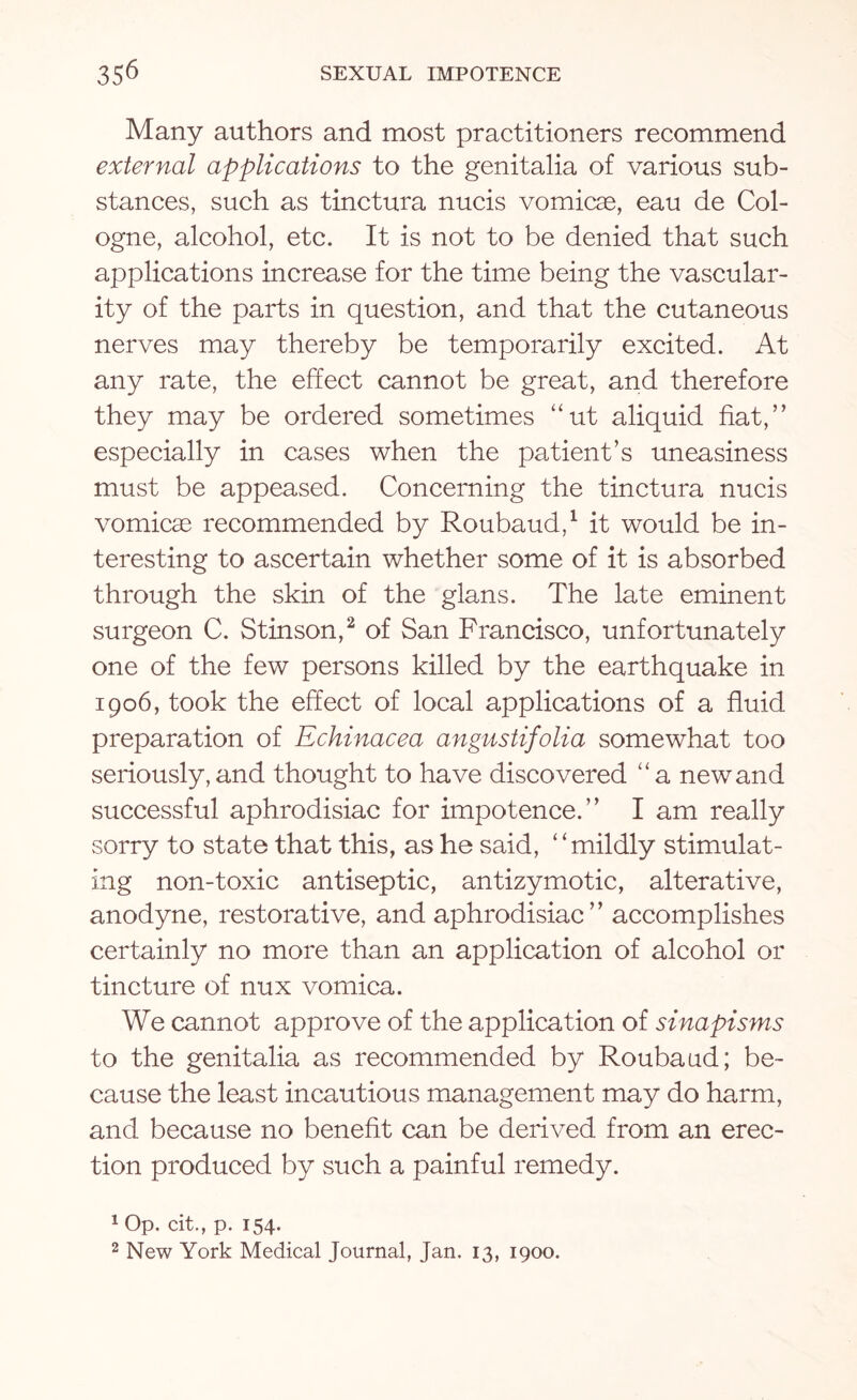 Many authors and most practitioners recommend external applications to the genitalia of various sub¬ stances, such as tinctura nucis vomicae, eau de Col¬ ogne, alcohol, etc. It is not to be denied that such applications increase for the time being the vascular¬ ity of the parts in question, and that the cutaneous nerves may thereby be temporarily excited. At any rate, the effect cannot be great, and therefore they may be ordered sometimes “ut aliquid fiat,” especially in cases when the patient’s uneasiness must be appeased. Concerning the tinctura nucis vomicae recommended by Roubaud,1 it would be in¬ teresting to ascertain whether some of it is absorbed through the skin of the glans. The late eminent surgeon C. Stinson,2 of San Francisco, unfortunately one of the few persons killed by the earthquake in 1906, took the effect of local applications of a fluid preparation of Echinacea angustifolia somewhat too seriously, and thought to have discovered “a new and successful aphrodisiac for impotence.” I am really sorry to state that this, as he said, “mildly stimulat¬ ing non-toxic antiseptic, antizymotic, alterative, anodyne, restorative, and aphrodisiac” accomplishes certainly no more than an application of alcohol or tincture of nux vomica. We cannot approve of the application of sinapisms to the genitalia as recommended by Roubaud; be¬ cause the least incautious management may do harm, and because no benefit can be derived from an erec¬ tion produced by such a painful remedy. 1 Op. cit., p. 154. 2 New York Medical Journal, Jan. 13, 1900.