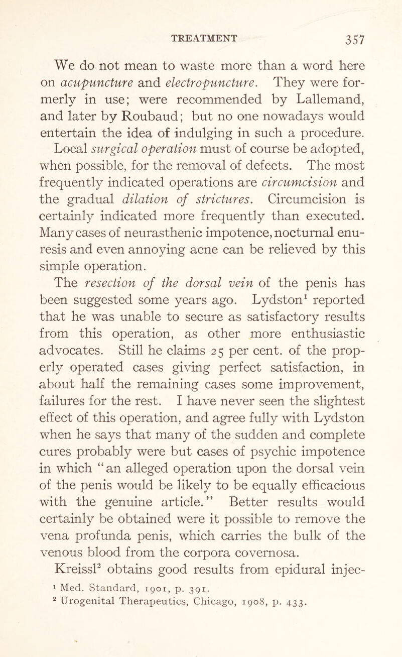 We do not mean to waste more than a word here on acupuncture and electro puncture. They were for¬ merly in use; were recommended by Lallemand, and later by Roubaud; but no one nowadays would entertain the idea of indulging in such a procedure. Local surgical operation must of course be adopted, when possible, for the removal of defects. The most frequently indicated operations are circumcision and the gradual dilation of strictures. Circumcision is certainly indicated more frequently than executed. Many cases of neurasthenic impotence, nocturnal enu¬ resis and even annoying acne can be relieved by this simple operation. The resection of the dorsal vein of the penis has been suggested some years ago. Lydston1 reported that he was unable to secure as satisfactory results from this operation, as other more enthusiastic advocates. Still he claims 25 per cent, of the prop¬ erly operated cases giving perfect satisfaction, in about half the remaining cases some improvement, failures for the rest. I have never seen the slightest effect of this operation, and agree fully with Lydston when he says that many of the sudden and complete cures probably were but cases of psychic impotence in which “an alleged operation upon the dorsal vein of the penis would be likely to be equally efficacious with the genuine article.” Better results would certainly be obtained were it possible to remove the vena profunda penis, which carries the bulk of the venous blood from the corpora covernosa. Kreissl2 obtains good results from epidural injec- 1 Med. Standard, 1901, p. 391. 2 Urogenital Therapeutics, Chicago, 1908, p. 433.
