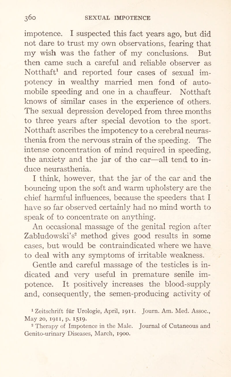 impotence. I suspected this fact years ago, but did not dare to trust my own observations, fearing that my wish was the father of my conclusions. But then came such a careful and reliable observer as Notthaft1 and reported four cases of sexual im- potency in wealthy married men fond of auto¬ mobile speeding and one in a chauffeur. Notthaft knows of similar cases in the experience of others. The sexual depression developed from three months to three years after special devotion to the sport. Notthaft ascribes the impotency to a cerebral neuras¬ thenia from the nervous strain of the speeding. The intense concentration of mind required in speeding, the anxiety and the jar of the car—all tend to in¬ duce neurasthenia. I think, however, that the jar of the car and the bouncing upon the soft and warm upholstery are the chief harmful influences, because the speeders that I have so far observed certainly had no mind worth to speak of to concentrate on anything. An occasional massage of the genital region after Zabludowski’s2 method gives good results in some cases, but would be contraindicated where we have to deal with any symptoms of irritable weakness. Gentle and careful massage of the testicles is in¬ dicated and very useful in premature senile im¬ potence. It positively increases the blood-supply and, consequently, the semen-producing activity of 1 Zeitschrift fur Urologie, April, 1911. Journ. Am. Med. Assoc., May 20, 1911, p. 1519. 2 Therapy of Impotence in the Male. Journal of Cutaneous and Genito-urinary Diseases, March, 1900.