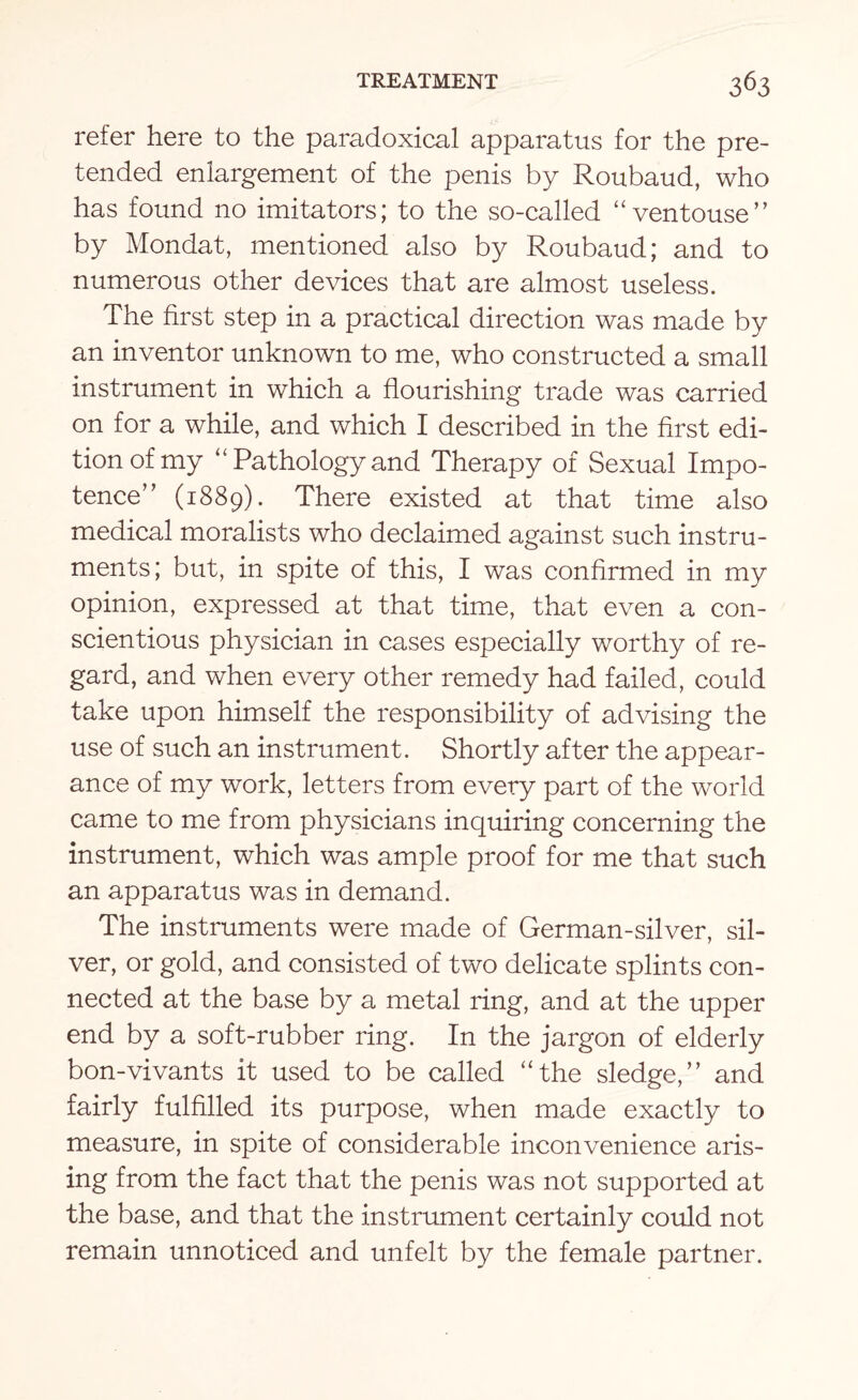 refer here to the paradoxical apparatus for the pre¬ tended enlargement of the penis by Roubaud, who has found no imitators; to the so-called “ventouse” by Mondat, mentioned also by Roubaud; and to numerous other devices that are almost useless. The first step in a practical direction was made by an inventor unknown to me, who constructed a small instrument in which a flourishing trade was carried on for a while, and which I described in the first edi¬ tion of my “ Pathology and Therapy of Sexual Impo¬ tence” (1889). There existed at that time also medical moralists who declaimed against such instru¬ ments; but, in spite of this, I was confirmed in my opinion, expressed at that time, that even a con¬ scientious physician in cases especially worthy of re¬ gard, and when every other remedy had failed, could take upon himself the responsibility of advising the use of such an instrument. Shortly after the appear¬ ance of my work, letters from every part of the world came to me from physicians inquiring concerning the instrument, which was ample proof for me that such an apparatus was in demand. The instruments were made of German-silver, sil¬ ver, or gold, and consisted of two delicate splints con¬ nected at the base by a metal ring, and at the upper end by a soft-rubber ring. In the jargon of elderly bon-vivants it used to be called “the sledge,” and fairly fulfilled its purpose, when made exactly to measure, in spite of considerable inconvenience aris¬ ing from the fact that the penis was not supported at the base, and that the instrument certainly could not remain unnoticed and unfelt by the female partner.