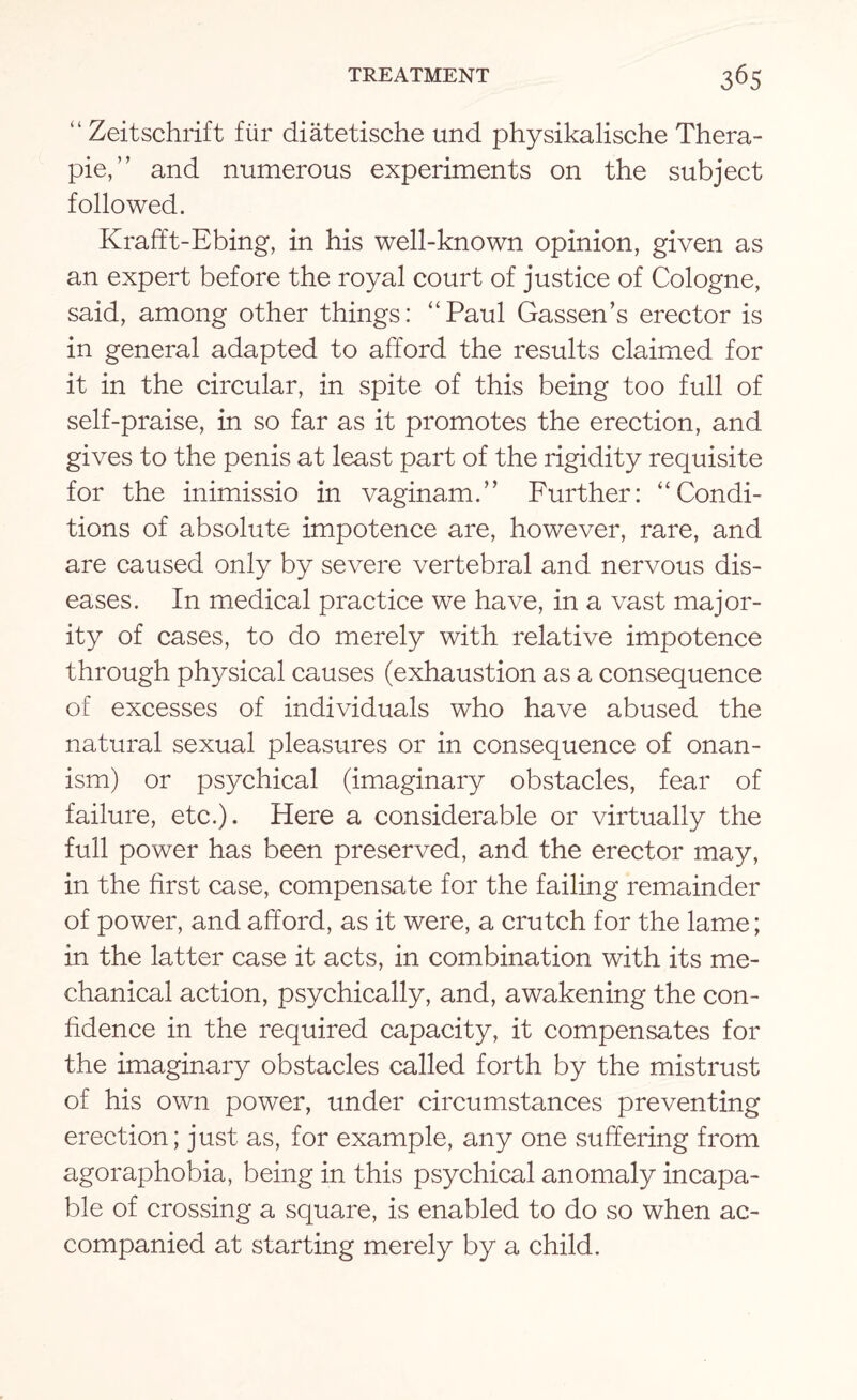 “ Zeitschrift fiir diatetische und physikalische Thera- pie,” and numerous experiments on the subject followed. Krafft-Ebing, in his well-known opinion, given as an expert before the royal court of justice of Cologne, said, among other things: “Paul Gassen’s erector is in general adapted to afford the results claimed for it in the circular, in spite of this being too full of self-praise, in so far as it promotes the erection, and gives to the penis at least part of the rigidity requisite for the inimissio in vaginam.” Further: “Condi¬ tions of absolute impotence are, however, rare, and are caused only by severe vertebral and nervous dis¬ eases. In medical practice we have, in a vast major¬ ity of cases, to do merely with relative impotence through physical causes (exhaustion as a consequence of excesses of individuals who have abused the natural sexual pleasures or in consequence of onan¬ ism) or psychical (imaginary obstacles, fear of failure, etc.). Here a considerable or virtually the full power has been preserved, and the erector may, in the first case, compensate for the failing remainder of power, and afford, as it were, a crutch for the lame; in the latter case it acts, in combination with its me¬ chanical action, psychically, and, awakening the con¬ fidence in the required capacity, it compensates for the imaginary obstacles called forth by the mistrust of his own power, under circumstances preventing erection; just as, for example, any one suffering from agoraphobia, being in this psychical anomaly incapa¬ ble of crossing a square, is enabled to do so when ac¬ companied at starting merely by a child.