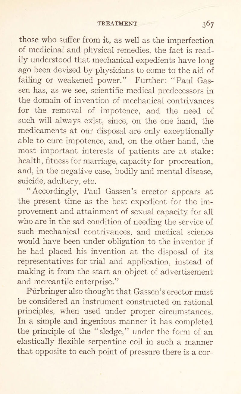 those who suffer from it, as well as the imperfection of medicinal and physical remedies, the fact is read¬ ily understood that mechanical expedients have long ago been devised by physicians to come to the aid of failing or weakened power.” Further: “Paul Gas- sen has, as we see, scientific medical predecessors in the domain of invention of mechanical contrivances for the removal of impotence, and the need of such will always exist, since, on the one hand, the medicaments at our disposal are only exceptionally able to cure impotence, and, on the other hand, the most important interests of patients are at stake: health, fitness for marriage, capacity for procreation, and, in the negative case, bodily and mental disease, suicide, adultery, etc. “ Accordingly, Paul Gassen’s erector appears at the present time as the best expedient for the im¬ provement and attainment of sexual capacity for all who are in the sad condition of needing the service of such mechanical contrivances, and medical science would have been under obligation to the inventor if he had placed his invention at the disposal of its representatives for trial and application, instead of making it from the start an object of advertisement and mercantile enterprise.” Furbringer also thought that Gassen’s erector must be considered an instrument constructed on rational principles, when used under proper circumstances. In a simple and ingenious manner it has completed the principle of the “sledge,” under the form of an elastically flexible serpentine coil in such a manner that opposite to each point of pressure there is a cor-