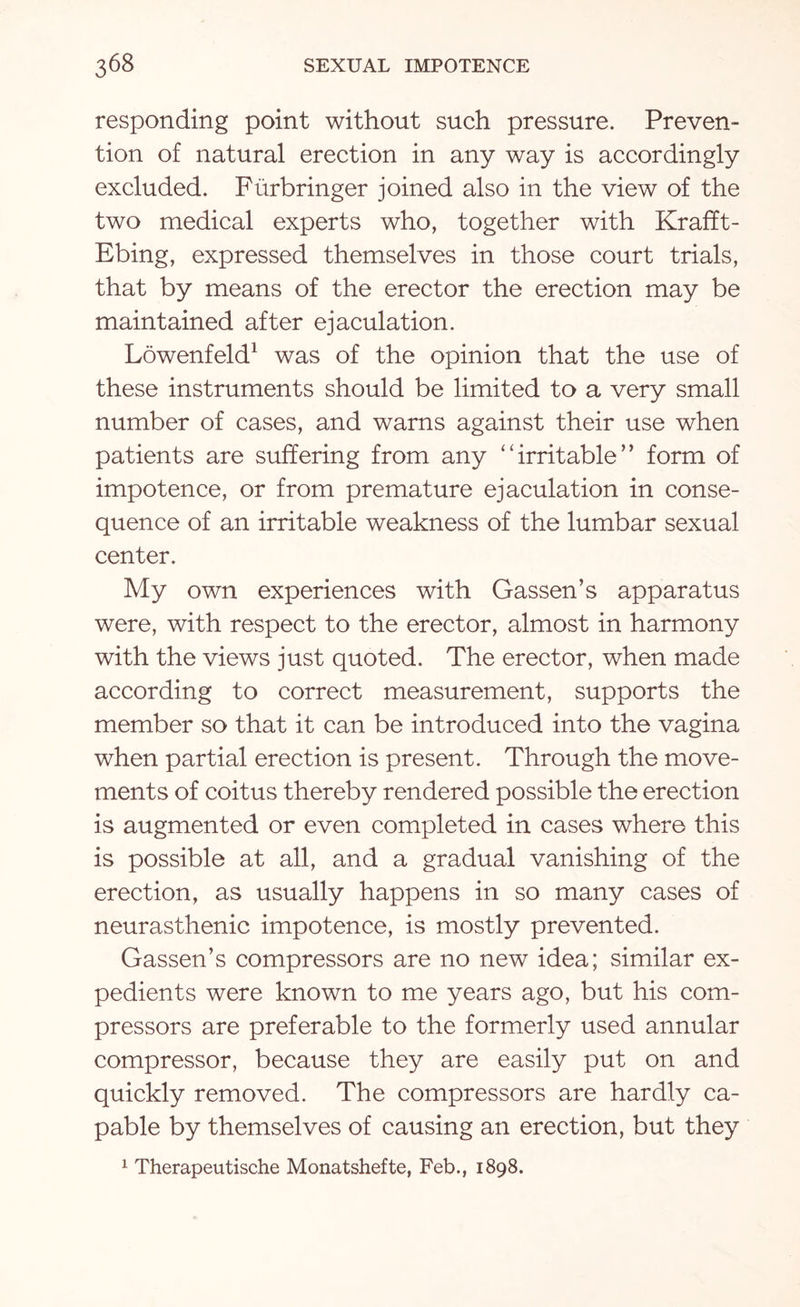 responding point without such pressure. Preven¬ tion of natural erection in any way is accordingly excluded. Furbringer joined also in the view of the two medical experts who, together with Krafft- Ebing, expressed themselves in those court trials, that by means of the erector the erection may be maintained after ejaculation. Lowenfeld1 was of the opinion that the use of these instruments should be limited to a very small number of cases, and warns against their use when patients are suffering from any “irritable” form of impotence, or from premature ejaculation in conse¬ quence of an irritable weakness of the lumbar sexual center. My own experiences with Gassen’s apparatus were, with respect to the erector, almost in harmony with the views just quoted. The erector, when made according to correct measurement, supports the member so that it can be introduced into the vagina when partial erection is present. Through the move¬ ments of coitus thereby rendered possible the erection is augmented or even completed in cases where this is possible at all, and a gradual vanishing of the erection, as usually happens in so many cases of neurasthenic impotence, is mostly prevented. Gassen’s compressors are no new idea; similar ex¬ pedients were known to me years ago, but his com¬ pressors are preferable to the formerly used annular compressor, because they are easily put on and quickly removed. The compressors are hardly ca¬ pable by themselves of causing an erection, but they 1 Therapeutische Monatshefte, Feb., 1898.