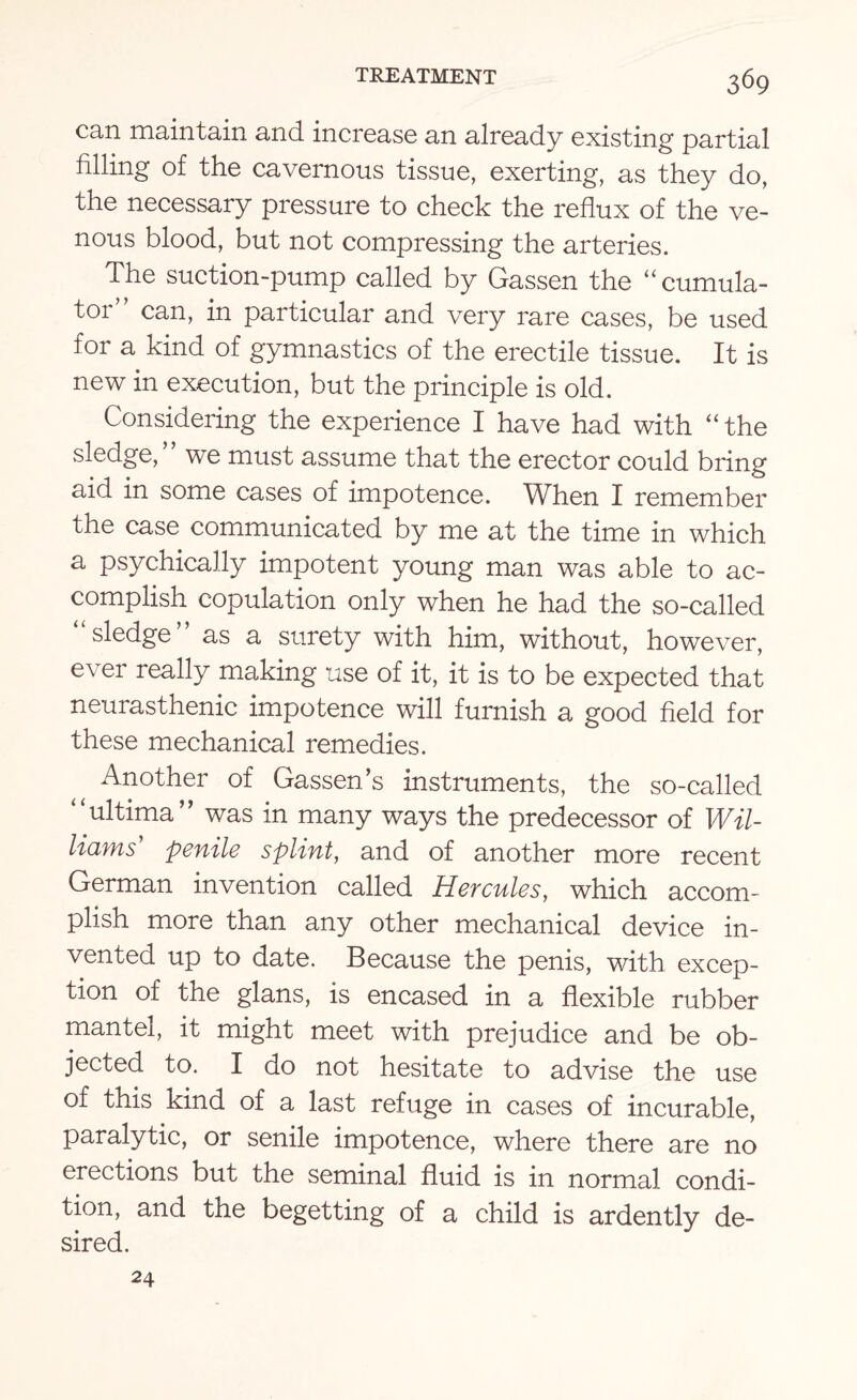 can maintain and increase an already existing partial filling of the cavernous tissue, exerting, as they do, the necessary pressure to check the reflux of the ve¬ nous blood, but not compressing the arteries. The suction-pump called by Gassen the “cumula- t°r” can, in particular and very rare cases, be used for a kind of gymnastics of the erectile tissue. It is new in execution, but the principle is old. Considering the experience I have had with “the sledge,” we must assume that the erector could bring aid in some cases of impotence. When I remember the case communicated by me at the time in which a psychically impotent young man was able to ac¬ complish copulation only when he had the so-called “ sledge ” as a surety with him, without, however, ever really making use of it, it is to be expected that neurasthenic impotence will furnish a good field for these mechanical remedies. Another of Gassen’s instruments, the so-called “ultima” was in many ways the predecessor of Wil¬ liams' penile splint, and of another more recent German invention called Hercules, which accom¬ plish more than any other mechanical device in¬ vented up to date. Because the penis, with excep¬ tion of the glans, is encased in a flexible rubber mantel, it might meet with prejudice and be ob¬ jected to. I do not hesitate to advise the use of this kind of a last refuge in cases of incurable, paralytic, or senile impotence, where there are no erections but the seminal fluid is in normal condi¬ tion, and the begetting of a child is ardently de¬ sired. 24