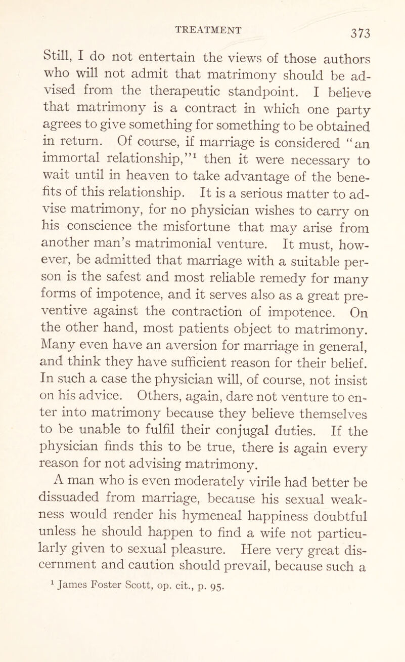 Still, I do not entertain the views of those authors who will not admit that matrimony should be ad¬ vised from the therapeutic standpoint. I believe that matrimony is a contract in which one party agrees to give something for something to be obtained in return. Of course, if marriage is considered “an immortal relationship,”1 then it were necessary to wait until in heaven to take advantage of the bene¬ fits of this relationship. It is a serious matter to ad¬ vise matrimony, for no physician wishes to carry on his conscience the misfortune that may arise from another man’s matrimonial venture. It must, how¬ ever, be admitted that marriage with a suitable per¬ son is the safest and most reliable remedy for many forms of impotence, and it serves also as a great pre¬ ventive against the contraction of impotence. On the other hand, most patients object to matrimony. Many even have an aversion for marriage in general, and think they have sufficient reason for their belief. In such a case the physician will, of course, not insist on his advice. Others, again, dare not venture to en¬ ter into matrimony because they believe themselves to be unable to fulfil their conjugal duties. If the physician finds this to be true, there is again every reason for not advising matrimony. A man who is even moderately virile had better be dissuaded from marriage, because his sexual weak¬ ness would render his hymeneal happiness doubtful unless he should happen to find a wife not particu¬ larly given to sexual pleasure. Here very great dis¬ cernment and caution should prevail, because such a 1 James Foster Scott, op. cit., p. 95.