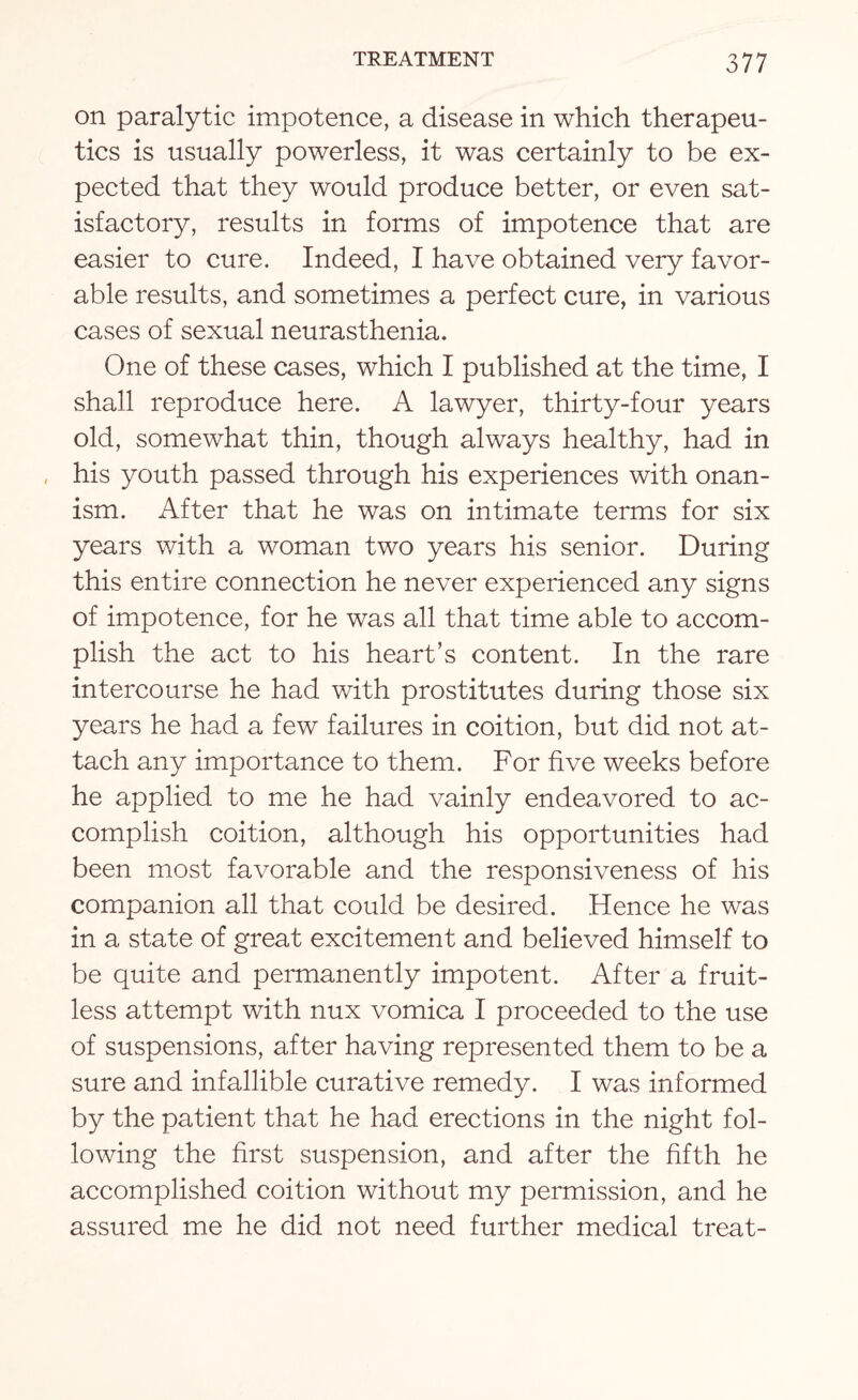 on paralytic impotence, a disease in which therapeu¬ tics is usually powerless, it was certainly to be ex¬ pected that they would produce better, or even sat¬ isfactory, results in forms of impotence that are easier to cure. Indeed, I have obtained very favor¬ able results, and sometimes a perfect cure, in various cases of sexual neurasthenia. One of these cases, which I published at the time, I shall reproduce here. A lawyer, thirty-four years old, somewhat thin, though always healthy, had in his youth passed through his experiences with onan¬ ism. After that he was on intimate terms for six years with a woman two years his senior. During this entire connection he never experienced any signs of impotence, for he was all that time able to accom¬ plish the act to his heart’s content. In the rare intercourse he had with prostitutes during those six years he had a few failures in coition, but did not at¬ tach any importance to them. For five weeks before he applied to me he had vainly endeavored to ac¬ complish coition, although his opportunities had been most favorable and the responsiveness of his companion all that could be desired. Hence he was in a state of great excitement and believed himself to be quite and permanently impotent. After a fruit¬ less attempt with nux vomica I proceeded to the use of suspensions, after having represented them to be a sure and infallible curative remedy. I was informed by the patient that he had erections in the night fol¬ lowing the first suspension, and after the fifth he accomplished coition without my permission, and he assured me he did not need further medical treat-