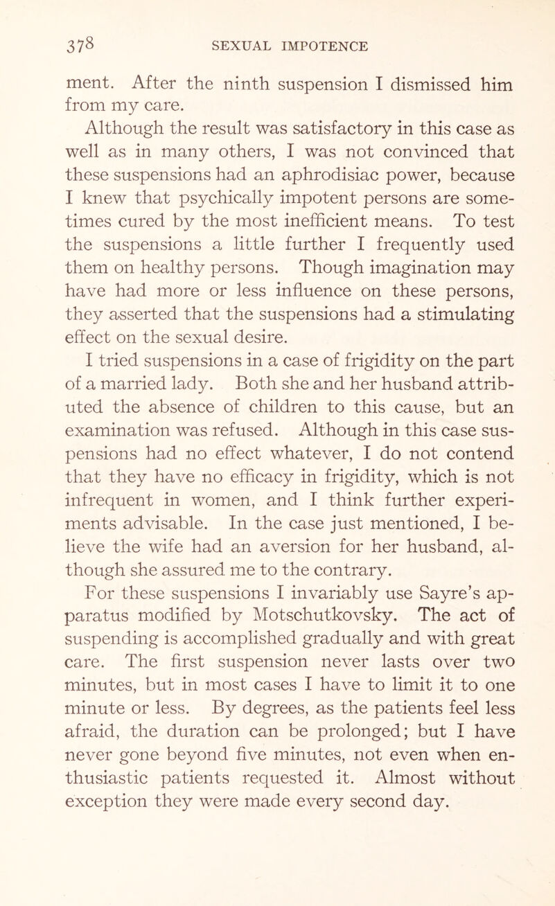 ment. After the ninth suspension I dismissed him from my care. Although the result was satisfactory in this case as well as in many others, I was not convinced that these suspensions had an aphrodisiac power, because I knew that psychically impotent persons are some¬ times cured by the most inefficient means. To test the suspensions a little further I frequently used them on healthy persons. Though imagination may have had more or less influence on these persons, they asserted that the suspensions had a stimulating effect on the sexual desire. I tried suspensions in a case of frigidity on the part of a married lady. Both she and her husband attrib¬ uted the absence of children to this cause, but an examination was refused. Although in this case sus¬ pensions had no effect whatever, I do not contend that they have no efficacy in frigidity, which is not infrequent in women, and I think further experi¬ ments advisable. In the case just mentioned, I be¬ lieve the wife had an aversion for her husband, al¬ though she assured me to the contrary. For these suspensions I invariably use Sayre’s ap¬ paratus modified by Motschutkovsky. The act of suspending is accomplished gradually and with great care. The first suspension never lasts over two minutes, but in most cases I have to limit it to one minute or less. By degrees, as the patients feel less afraid, the duration can be prolonged; but I have never gone beyond five minutes, not even when en¬ thusiastic patients requested it. Almost without exception they were made every second day.