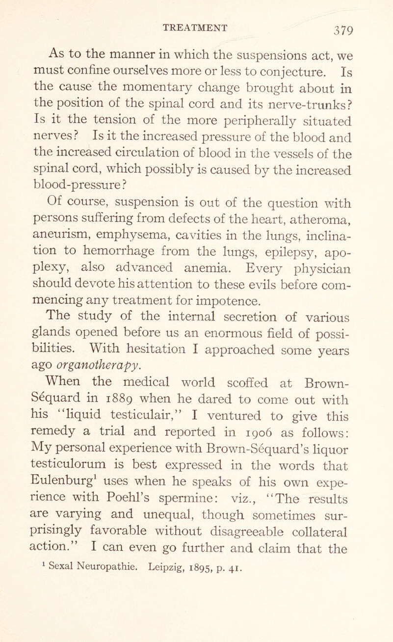 As to the manner in which the suspensions act, we must confine ourselves more or less to conjecture. Is the cause the momentary change brought about in the position of the spinal cord and its nerve-trunks ? Is it the tension of the more peripherally situated nerves ? Is it the increased pressure of the blood and the increased circulation of blood in the vessels of the spinal cord, which possibly is caused by the increased blood-pressure ? Of course, suspension is out of the question with persons suffering from defects of the heart, atheroma, aneurism, emphysema, cavities in the lungs, inclina¬ tion to hemorrhage from the lungs, epilepsy, apo¬ plexy, also advanced anemia. Every physician should devote his attention to these evils before com¬ mencing any treatment for impotence. d he study of the internal secretion of various glands opened before us an enormous field of possi¬ bilities. With hesitation I approached some years ago organotherapy. When the medical world scoffed at Brown- Sequard in 1889 when he dared to come out with his “liquid testiculair,” I ventured to give this remedy a trial and reported in 1906 as follows: My personal experience with Brown-Sequard’s liquor testiculorum is best expressed in the words that Eulenburg1 uses when he speaks of his own expe¬ rience with Poehl’s spermine: viz., “The results are varying and unequal, though sometimes sur¬ prisingly favorable without disagreeable collateral action.” I can even go further and claim that the 1 Sexal Neuropathie. Leipzig, 1895, p. 41.