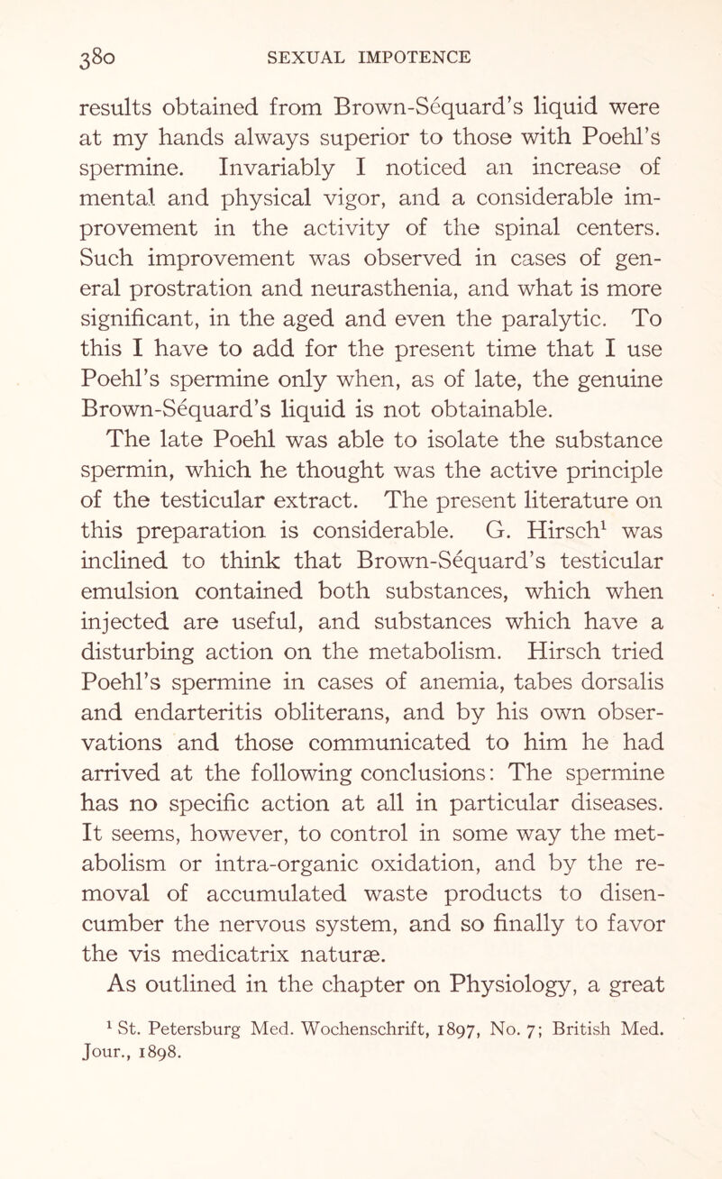 results obtained from Brown-Sequard’s liquid were at my hands always superior to those with Poehl’s spermine. Invariably I noticed an increase of mental and physical vigor, and a considerable im¬ provement in the activity of the spinal centers. Such improvement was observed in cases of gen¬ eral prostration and neurasthenia, and what is more significant, in the aged and even the paralytic. To this I have to add for the present time that I use Poehl’s spermine only when, as of late, the genuine Brown-Sequard’s liquid is not obtainable. The late Poehl was able to isolate the .substance spermin, which he thought was the active principle of the testicular extract. The present literature on this preparation is considerable. G. Hirsch1 was inclined to think that Brown-Sequard’s testicular emulsion contained both substances, which when injected are useful, and substances which have a disturbing action on the metabolism. Hirsch tried Poehl’s spermine in cases of anemia, tabes dorsalis and endarteritis obliterans, and by his own obser¬ vations and those communicated to him he had arrived at the following conclusions: The spermine has no specific action at all in particular diseases. It seems, however, to control in some way the met¬ abolism or intra-organic oxidation, and by the re¬ moval of accumulated waste products to disen¬ cumber the nervous system, and so finally to favor the vis medicatrix naturae. As outlined in the chapter on Physiology, a great 1 St. Petersburg Med. Wochenschrift, 1897, No. 7; British Med. Jour., 1898.