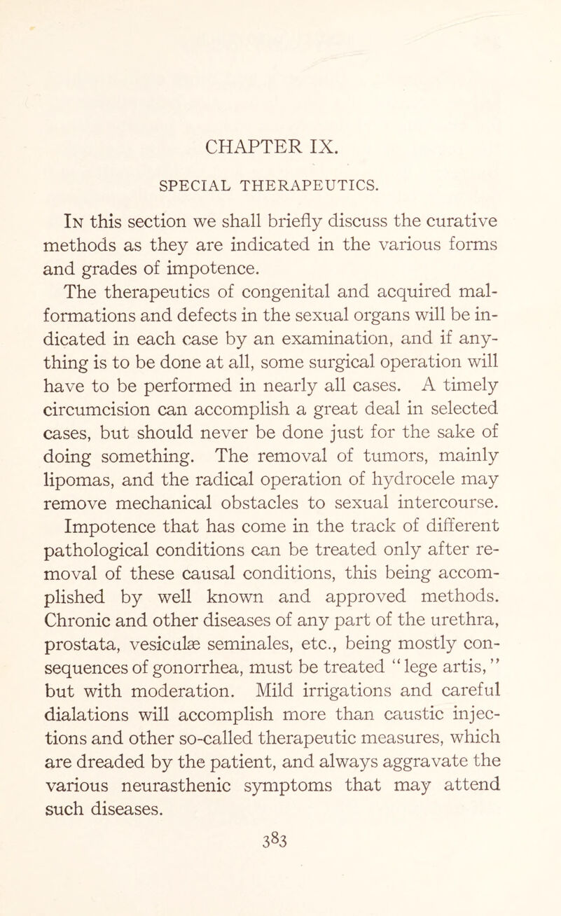 CHAPTER IX. SPECIAL THERAPEUTICS. In this section we shall briefly discuss the curative methods as they are indicated in the various forms and grades of impotence. The therapeutics of congenital and acquired mal¬ formations and defects in the sexual organs will be in¬ dicated in each case by an examination, and if any¬ thing is to be done at all, some surgical operation will have to be performed in nearly all cases. A timely circumcision can accomplish a great deal in selected cases, but should never be done just for the sake of doing something. The removal of tumors, mainly lipomas, and the radical operation of hydrocele may remove mechanical obstacles to sexual intercourse. Impotence that has come in the track of different pathological conditions can be treated only after re¬ moval of these causal conditions, this being accom¬ plished by well known and approved methods. Chronic and other diseases of any part of the urethra, prostata, vesiculas seminales, etc., being mostly con¬ sequences of gonorrhea, must be treated “ lege artis, ” but with moderation. Mild irrigations and careful dialations will accomplish more than caustic injec¬ tions and other so-called therapeutic measures, which are dreaded by the patient, and always aggravate the various neurasthenic symptoms that may attend such diseases.