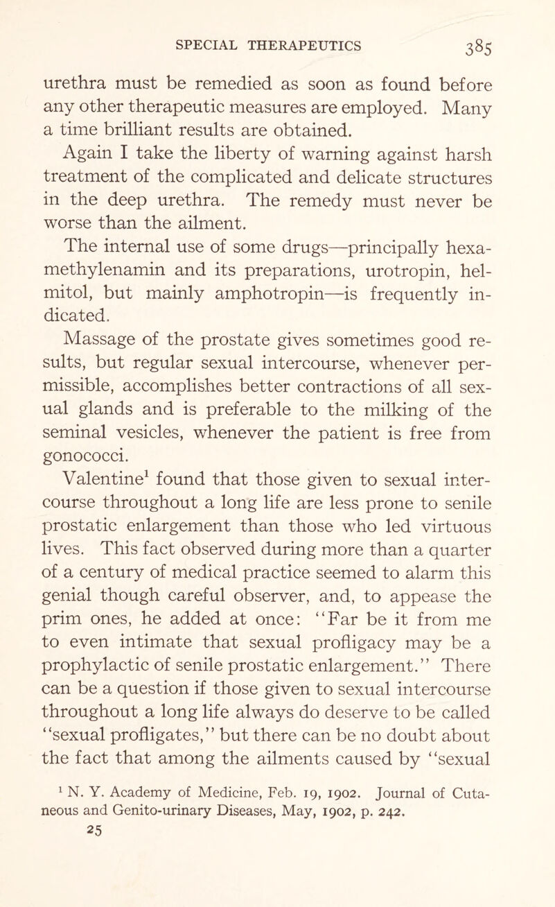 urethra must be remedied as soon as found before any other therapeutic measures are employed. Many a time brilliant results are obtained. Again I take the liberty of warning against harsh treatment of the complicated and delicate structures in the deep urethra. The remedy must never be worse than the ailment. The internal use of some drugs—principally hexa- methylenamin and its preparations, urotropin, hel- mitol, but mainly amphotropin—is frequently in¬ dicated. Massage of the prostate gives sometimes good re¬ sults, but regular sexual intercourse, whenever per¬ missible, accomplishes better contractions of all sex¬ ual glands and is preferable to the milking of the seminal vesicles, whenever the patient is free from gonococci. Valentine1 found that those given to sexual inter¬ course throughout a long life are less prone to senile prostatic enlargement than those who led virtuous lives. This fact observed during more than a quarter of a century of medical practice seemed to alarm this genial though careful observer, and, to appease the prim ones, he added at once: “Far be it from me to even intimate that sexual profligacy may be a prophylactic of senile prostatic enlargement.” There can be a question if those given to sexual intercourse throughout a long life always do deserve to be called “sexual profligates,” but there can be no doubt about the fact that among the ailments caused by “sexual 1 N. Y. Academy of Medicine, Feb. 19, 1902. Journal of Cuta¬ neous and Genito-urinary Diseases, May, 1902, p. 242. 25