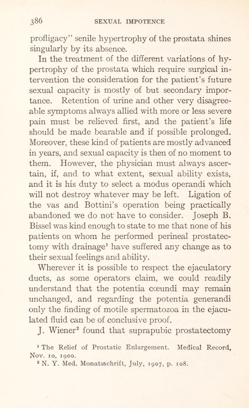 profligacy” senile hypertrophy of the prostata shines singularly by its absence. In the treatment of the different variations of hy¬ pertrophy of the prostata which require surgical in¬ tervention the consideration for the patient’s future sexual capacity is mostly of but secondary impor¬ tance. Retention of urine and other very disagree¬ able symptoms always allied with more or less severe pain must be relieved first, and the patient’s life should be made bearable and if possible prolonged. Moreover, these kind of patients are mostly advanced in years, and sexual capacity is then of no moment to them. However, the physician must always ascer¬ tain, if, and to what extent, sexual ability exists, and it is his duty to select a modus operandi which will not destroy whatever may be left. Ligation of the vas and Bottini’s operation being practically abandoned we do not' have to consider. Joseph B. Bissel was kind enough to state to me that none of his patients on whom he performed perineal prostatec¬ tomy with drainage1 have suffered any change as to their sexual feelings and ability. Wherever it is possible to respect the ejaculatory ducts, as some operators claim, we could readily understand that the potentia coeundi may remain unchanged, and regarding the potentia generandi only the finding of motile spermatozoa in the ejacu¬ lated fluid can be of conclusive proof. J. Wiener2 found that suprapubic prostatectomy 1 The Relief of Prostatic Enlargement. Medical Record, Nov. 10, 1900. 2 N. Y. Med. Monatsschrift, July, 1907, p. 108.