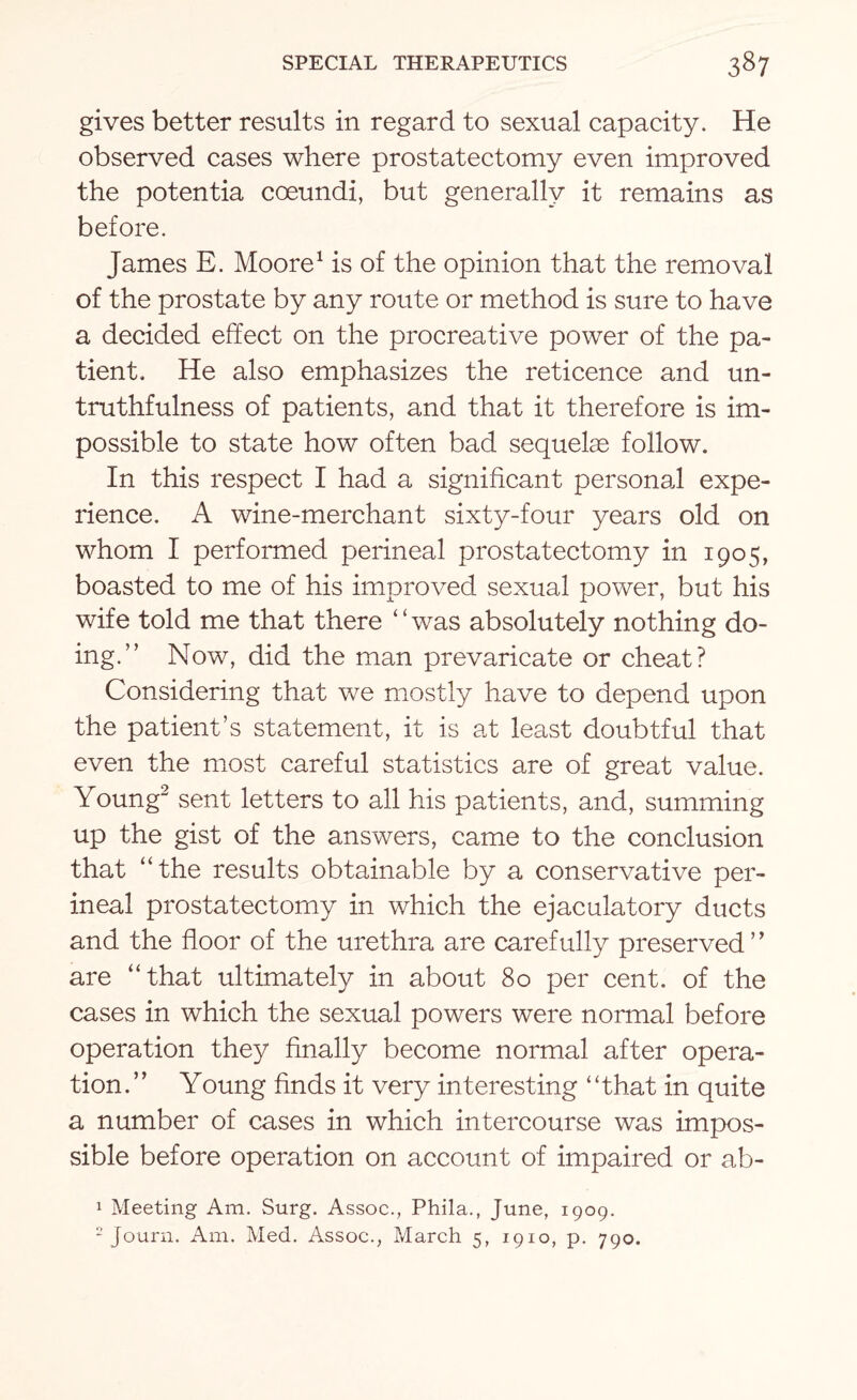 gives better results in regard to sexual capacity. He observed cases where prostatectomy even improved the potentia coeundi, but generally it remains as before. James E. Moore1 is of the opinion that the removal of the prostate by any route or method is sure to have a decided effect on the procreative power of the pa¬ tient. He also emphasizes the reticence and un¬ truthfulness of patients, and that it therefore is im¬ possible to state how often bad sequelse follow. In this respect I had a significant personal expe¬ rience. A wine-merchant sixty-four years old on whom I performed perineal prostatectomy in 1905, boasted to me of his improved sexual power, but his wife told me that there ‘ ‘ was absolutely nothing do¬ ing.” Now, did the man prevaricate or cheat? Considering that we mostly have to depend upon the patient’s statement, it is at least doubtful that even the most careful statistics are of great value. Young2 sent letters to all his patients, and, summing up the gist of the answers, came to the conclusion that “the results obtainable by a conservative per¬ ineal prostatectomy in which the ejaculatory ducts and the floor of the urethra are carefully preserved” are “that ultimately in about 80 per cent, of the cases in which the sexual powers were normal before operation they finally become normal after opera¬ tion.” Young finds it very interesting “that in quite a number of cases in which intercourse was impos¬ sible before operation on account of impaired or ab- 1 Meeting Am. Surg. Assoc., Phila., June, 1909. 2 Journ. Am. Med. Assoc., March 5, 1910, p. 790.