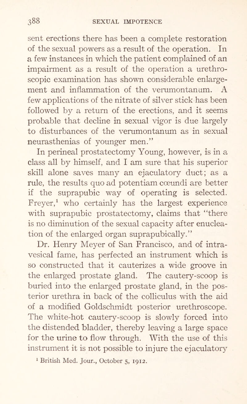 sent erections there has been a complete restoration of the sexual powers as a result of the operation. In a few instances in which the patient complained of an impairment as a result of the operation a urethro- scopic examination has shown considerable enlarge¬ ment and inflammation of the verumontanum. A few applications of the nitrate of silver stick has been followed by a return of the erections, and it seems probable that decline in sexual vigor is due largely to disturbances of the verumontanum as in sexual neurasthenias of younger men.” In perineal prostatectomy Young, however, is in a class all by himself, and I am sure that his superior skill alone saves many an ejaculatory duct; as a rule, the results quo ad potentiam coeundi are better if the suprapubic way of operating is selected. Freyer,1 who certainly has the largest experience with suprapubic prostatectomy, claims that '‘there is no diminution of the sexual capacity after enuclea¬ tion of the enlarged organ suprapubically.” Dr. Henry Meyer of San Francisco, and of intra¬ vesical fame, has perfected an instrument which is so constructed that it cauterizes a wide groove in the enlarged prostate gland. The cautery-scoop is buried into the enlarged prostate gland, in the pos¬ terior urethra in back of the colliculus with the aid of a modified Goldschmidt posterior urethroscope. The white-hot cautery-scoop is slowly forced into the distended bladder, thereby leaving a large space for the urine to flow through. With the use of this instrument it is not possible to injure the ejaculatory 1 British Med. Jour., October 5, 1912.