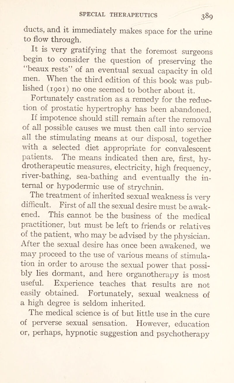 ducts, and it immediately makes space for the urine to flow through. It is very gratifying that the foremost surgeons begin to consider the question of preserving the beaux rests of an eventual sexual capacity in old men. When the third edition of this book was pub¬ lished (1901) no one seemed to bother about it. Fortunately castration as a remedy for the reduc¬ tion of prostatic hypertrophy has been abandoned. If impotence should still remain after the removal of all possible causes we must then call into service all the stimulating means at our disposal, together with a selected diet appropriate for convalescent patients. The means indicated then are, first, hy- drotherapeutic measures, electricity, high frequency, river-bathing, sea-bathing and eventually the in¬ ternal or hypodermic use of strychnin. The treatment of inherited sexual weakness is very difficult. First of all the sexual desire must be awak¬ ened. This cannot be the business of the medical practitioner, but must be left to friends or relatives of the patient, who may be advised by the physician. After the sexual desire has once been awakened, we may proceed to the use of various means of stimula¬ tion in order to arouse the sexual power that possi¬ bly lies dormant, and here organotherapy is most useful. Experience teaches that results are not easily obtained. Fortunately, sexual weakness of a high degree is seldom inherited. The medical science is of but little use in the cure of perverse sexual sensation. However, education or, perhaps, hypnotic suggestion and psychotherapy