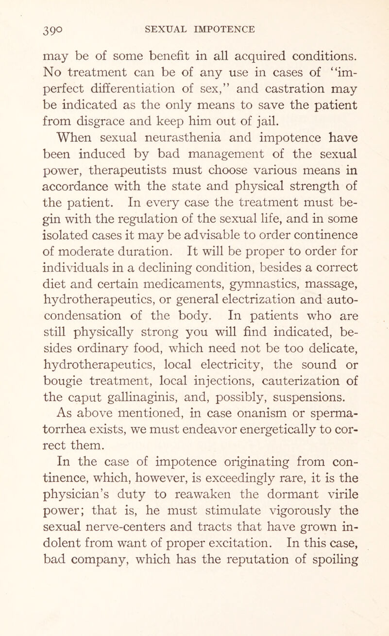 39° may be of some benefit in all acquired conditions. No treatment can be of any use in cases of '‘im¬ perfect differentiation of sex,” and castration may be indicated as the only means to save the patient from disgrace and keep him out of jail. When sexual neurasthenia and impotence have been induced by bad management of the sexual power, therapeutists must choose various means in accordance with the state and physical strength of the patient. In every case the treatment must be¬ gin with the regulation of the sexual life, and in some isolated cases it may be advisable to order continence of moderate duration. It will be proper to order for individuals in a declining condition, besides a correct diet and certain medicaments, gymnastics, massage, hydro therapeutics, or general electrization and auto¬ condensation of the body. In patients who are still physically strong you will find indicated, be¬ sides ordinary food, which need not be too delicate, hydro therapeutics, local electricity, the sound or bougie treatment, local injections, cauterization of the caput gallinaginis, and, possibly, suspensions. As above mentioned, in case onanism or sperma¬ torrhea exists, we must endeavor energetically to cor¬ rect them. In the case of impotence originating from con¬ tinence, which, however, is exceedingly rare, it is the physician’s duty to reawaken the dormant virile power; that is, he must stimulate vigorously the sexual nerve-centers and tracts that have grown in¬ dolent from want of proper excitation. In this case, bad company, which has the reputation of spoiling