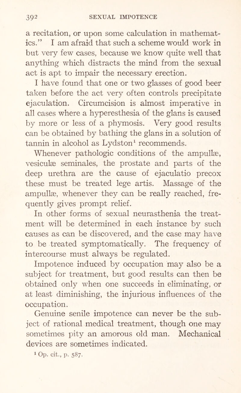 a recitation, or upon some calculation in mathemat¬ ics.” I am afraid that such a scheme would work in but very few cases, because we know quite well that anything which distracts the mind from the sexual act is apt to impair the necessary erection. I have found that one or two glasses of good beer taken before the act very often controls precipitate ejaculation. Circumcision is almost imperative in all cases where a hyperesthesia of the glans is caused by more or less of a phymosis. Very good results can be obtained by bathing the glans in a solution of tannin in alcohol as Lydston1 recommends. Whenever pathologic conditions of the ampullae, vesiculae seminales, the prostate and parts of the deep urethra are the cause of ejaculatio precox these must be treated lege artis. Massage of the ampullae, whenever they can be really reached, fre¬ quently gives prompt relief. In other forms of sexual neurasthenia the treat¬ ment will be determined in each instance by such causes as can be discovered, and the case may have to be treated symptomatically. The frequency of intercourse must always be regulated. Impotence induced by occupation may also be a subject for treatment, but good results can then be obtained only when one succeeds in eliminating, or at least diminishing, the injurious influences of the occupation. Genuine senile impotence can never be the sub¬ ject of rational medical treatment, though one may sometimes pity an amorous old man. Mechanical devices are sometimes indicated. 1 op. tit., p. 587.