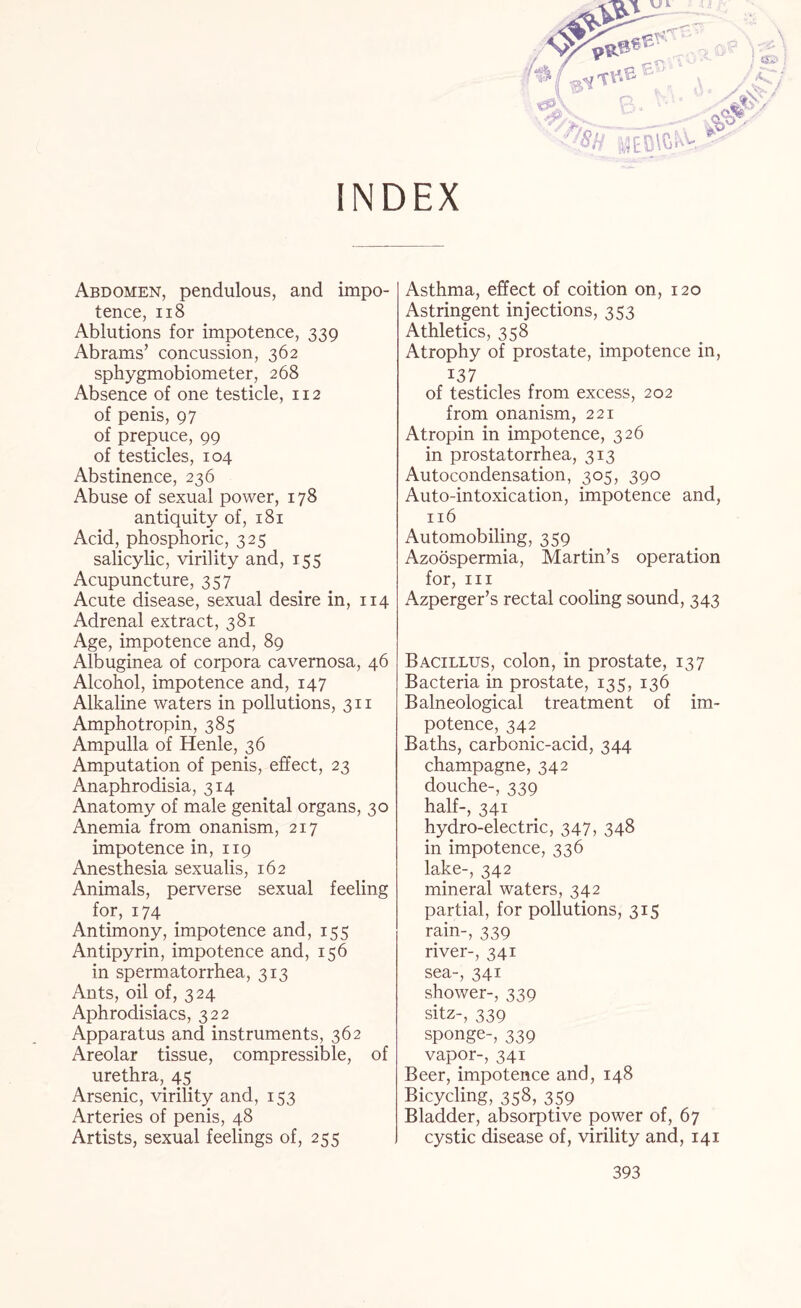 INDEX Abdomen, pendulous, and impo¬ tence, 118 Ablutions for impotence, 339 Abrams’ concussion, 362 sphygmobiometer, 268 Absence of one testicle, 112 of penis, 97 of prepuce, 99 of testicles, 104 Abstinence, 236 Abuse of sexual power, 178 antiquity of, 181 Acid, phosphoric, 325 salicylic, virility and, 155 Acupuncture, 357 Acute disease, sexual desire in, 114 Adrenal extract, 381 Age, impotence and, 89 Albuginea of corpora cavernosa, 46 Alcohol, impotence and, 147 Alkaline waters in pollutions, 311 Amphotropin, 385 Ampulla of Henle, 36 Amputation of penis, effect, 23 Anaphrodisia, 314 Anatomy of male genital organs, 30 Anemia from onanism, 217 impotence in, 119 Anesthesia sexualis, 162 Animals, perverse sexual feeling for, 174 Antimony, impotence and, 155 Antipyrin, impotence and, 156 in spermatorrhea, 313 Ants, oil of, 324 Aphrodisiacs, 322 Apparatus and instruments, 362 Areolar tissue, compressible, of urethra, 45 Arsenic, virility and, 153 Arteries of penis, 48 Artists, sexual feelings of, 255 Asthma, effect of coition on, 120 Astringent injections, 353 Athletics, 358 Atrophy of prostate, impotence in, 137 . of testicles from excess, 202 from onanism, 221 Atropin in impotence, 326 in prostatorrhea, 313 Autocondensation, 305, 390 Auto-intoxication, impotence and, 116 Automobiling, 359 Azoospermia, Martin’s operation for, hi Azperger’s rectal cooling sound, 343 Bacillus, colon, in prostate, 137 Bacteria in prostate, 135, 136 Balneological treatment of im¬ potence, 342 Baths, carbonic-acid, 344 champagne, 342 douche-, 339 half-, 341 hydro-electric, 347, 348 in impotence, 336 lake-, 342 mineral waters, 342 partial, for pollutions, 315 rain-, 339 river-, 341 sea-, 341 shower-, 339 sitz-, 339 sponge-, 339 vapor-, 341 Beer, impotence and, 148 Bicycling, 358, 359 Bladder, absorptive power of, 67 cystic disease of, virility and, 141