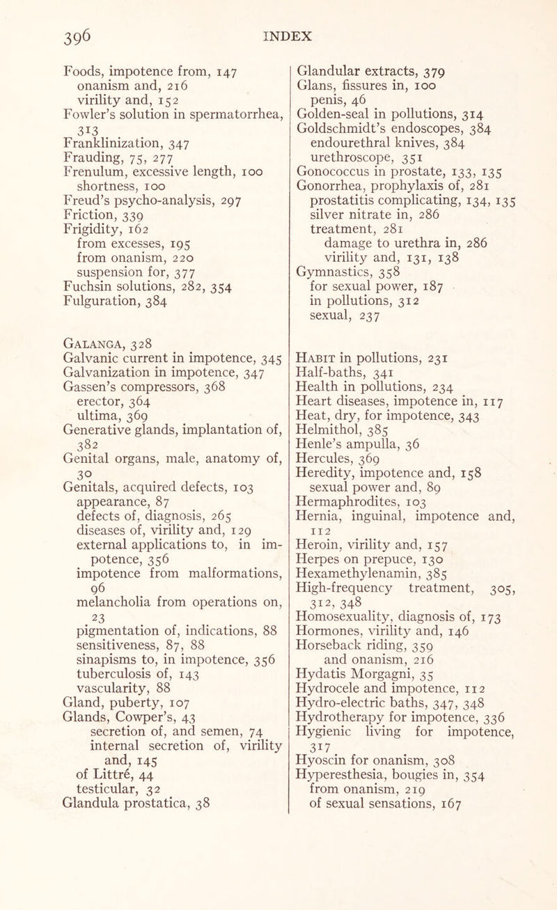 Foods, impotence from, 147 onanism and, 216 virility and, 152 Fowler’s solution in spermatorrhea, 3I3 Franklinization, 347 Frauding, 75, 277 Frenulum, excessive length, 100 shortness, 100 Freud’s psycho-analysis, 297 Friction, 339 Frigidity, 162 from excesses, 195 from onanism, 220 suspension for, 377 Fuchsin solutions, 282, 354 Fulguration, 384 Galanga, 328 Galvanic current in impotence, 345 Galvanization in impotence, 347 Gassen’s compressors, 368 erector, 364 ultima, 369 Generative glands, implantation of, 382 Genital organs, male, anatomy of, 3° Genitals, acquired defects, 103 appearance, 87 defects of, diagnosis, 265 diseases of, virility and, 129 external applications to, in im¬ potence, 356 impotence from malformations, 96 melancholia from operations on, . 23 pigmentation of, indications, 88 sensitiveness, 87, 88 sinapisms to, in impotence, 356 tuberculosis of, 143 vascularity, 88 Gland, puberty, 107 Glands, Cowper’s, 43 secretion of, and semen, 74 internal secretion of, virility and,145 of Littre, 44 testicular, 32 Glandula prostatica, 38 Glandular extracts, 379 Gians, fissures in, 100 penis, 46 Golden-seal in pollutions, 314 Goldschmidt’s endoscopes, 384 endourethral knives, 384 urethroscope, 351 Gonococcus in prostate, 133, 135 Gonorrhea, prophylaxis of, 281 prostatitis complicating, 134, 135 silver nitrate in, 286 treatment, 281 damage to urethra in, 286 virility and, 131, 138 Gymnastics, 358 for sexual power, 187 in pollutions, 312 sexual, 237 Habit in pollutions, 231 Half-baths, 341 Health in pollutions, 234 Heart diseases, impotence in, 117 Heat, dry, for impotence, 343 Helmithol, 385 Henle’s ampulla, 36 Hercules, 369 Heredity, impotence and, 158 sexual power and, 89 Hermaphrodites, 103 Hernia, inguinal, impotence and, 112 Heroin, virility and, 157 Herpes on prepuce, 130 Hexamethylenamin, 385 High-frequency treatment, 305, 312, 348 Homosexuality, diagnosis of, 173 Hormones, virility and, 146 Horseback riding, 359 and onanism, 216 Hydatis Morgagni, 35 Hydrocele and impotence, 112 Hydro-electric baths, 347, 348 Hydrotherapy for impotence, 336 Hygienic living for impotence, 3i7 . Hyoscin for onanism, 308 Hyperesthesia, bougies in, 354 from onanism, 219 of sexual sensations, 167