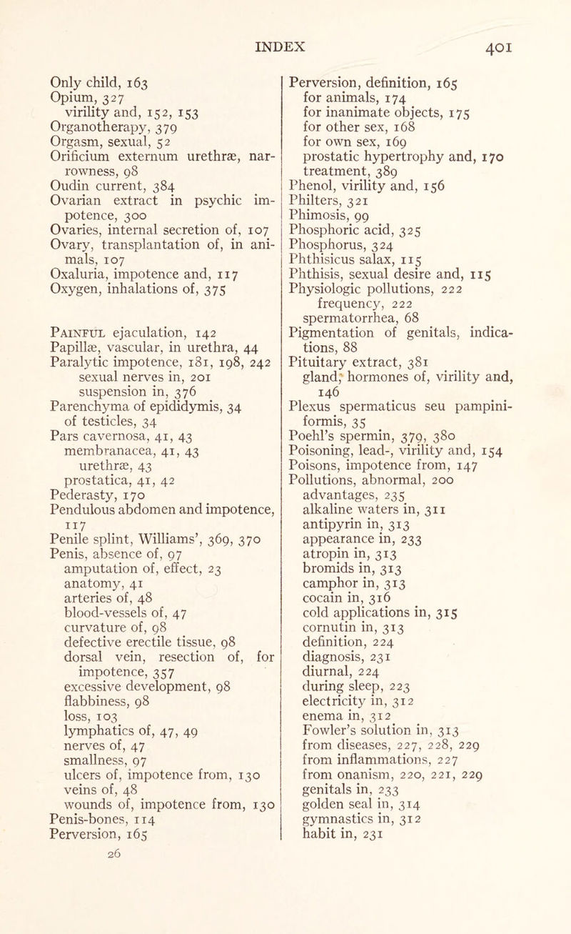 Only child, 163 Opium, 327 virility and, 152, 153 Organotherapy, 379 Orgasm, sexual, 52 Orificium externum urethrae, nar¬ rowness, 98 Oudin current, 384 Ovarian extract in psychic im¬ potence, 300 Ovaries, internal secretion of, 107 Ovary, transplantation of, in ani¬ mals, 107 Oxaluria, impotence and, 117 Oxygen, inhalations of, 375 Painful ejaculation, 142 Papillae, vascular, in urethra, 44 Paralytic impotence, 181, 198, 242 sexual nerves in, 201 suspension in, 376 Parenchyma of epididymis, 34 of testicles, 34 Pars cavernosa, 41, 43 membranacea, 41, 43 urethrae, 43 prostatica, 41, 42 Pederasty, 170 Pendulous abdomen and impotence, 117 Penile splint, Williams’, 369, 370 Penis, absence of, 97 amputation of, effect, 23 anatomy, 41 arteries of, 48 blood-vessels of, 47 curvature of, 98 defective erectile tissue, 98 dorsal vein, resection of, for impotence, 357 excessive development, 98 flabbiness, 98 loss, 103 lymphatics of, 47, 49 nerves of, 47 smallness, 97 ulcers of, impotence from, 130 veins of, 48 wounds of, impotence from, 130 Penis-bones, 114 Perversion, 165 26 Perversion, definition, 165 for animals, 174 for inanimate objects, 175 for other sex, 168 for own sex, 169 prostatic hypertrophy and, 170 treatment, 389 Phenol, virility and, 156 Philters, 321 Phimosis, 99 Phosphoric acid, 325 Phosphorus, 324 Phthisicus salax, 115 Phthisis, sexual desire and, 115 Physiologic pollutions, 222 frequency, 222 spermatorrhea, 68 Pigmentation of genitals, indica¬ tions, 88 Pituitary extract, 381 gland, hormones of, virility and, 146 Plexus spermaticus seu pampini- formis, 35 Poehl’s spermin, 379, 380 Poisoning, lead-, virility and, 154 Poisons, impotence from, 147 Pollutions, abnormal, 200 advantages, 235 alkaline waters in, 311 antipyrin in, 313 appearance in, 233 atropin in, 313 bromids in, 313 camphor in, 313 cocain in, 316 cold applications in, 315 cornutin in, 313 definition, 224 diagnosis, 231 diurnal, 224 during sleep, 223 electricity in, 312 enema in, 312 Fowler’s solution in, 313 from diseases, 227, 228, 229 from inflammations, 227 from onanism, 220, 221, 229 genitals in, 233 golden seal in, 314 gymnastics in, 312 habit in, 231