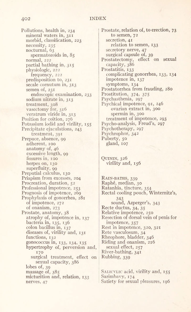 Pollutions, health in, 234 mineral waters in, 311 morbid, classification, 223 necessity, 235 nocturnal, 63 spermatozoids in, 85 normal, 222 partial bathing in, 315 physiologic, 222 frequency, 222 predisposition to, 231 secale cornutum in, 313 semen of, 231 endoscopic examination, 233 sodium nitrate in, 313 treatment, 308 vasectomy for, 316 veratrum viride in, 313 Position for coition, 276 Potassium iodid and virility, 155 Precipitate ejaculations, 243 treatment, 391 Prepuce, absence, 99 adherent, 100 anatomy of, 46 excessive length, 99 fissures in, 100 herpes on, 130 superfluity, 99 Preputial calculus, 130 Priapism from excesses, 204 Procreation, duration, 52 Professional impotence, 253 Prognosis of impotence, 269 Prophylaxis of gonorrhea, 281 of impotence, 272 of onanism, 273 Prostate, anatomy, 38 atrophy of, impotence in, 137 bacteria in, 135, 136 colon bacillus in, 137 diseases of, virility and, 131 functions, 132 gonococcus in, 133, 134, 135 hypertrophy of, perversion and, 170 surgical treatment, effect on sexual capacity, 386 lobes of, 39 massage of, 385 micturition and, relation, 133 nerves, 47 Prostate, relation of, to erection, 73 to semen, 72 secretion, 41 relation to semen, 133 secretory nerve, 47 surgical capsule of, 39 Prostatectomy, effect on sexual capacity, 386 Prostatitis, 133 complicating gonorrhea, 133, 134 impotence in, 137 symptoms, 134 Prostatorrhea from frauding, 280 Prostitution, 374, 375 Psychasthenia, 297 Psychical impotence, 91, 246 ovarian extract in, 300 spermin in, 300 treatment of impotence, 293 Psycho-analysis, Freud’s, 297 Psychotherapy, 297 Psychrophor, 342 Puberty, 50 gland, 107 Quinin, 326 virility and, 156 Rain-baths, 339 Raphe, median, 30 Ratanhia, tincture, 354 Rectal cooling pouch, Winternitz’s, 343 sound, Azperger’s, 343 Recte ductus, 34, 35 Relative impotence, 250 Resection of dorsal vein of penis for impotence, 357 Rest in impotence, 320, 321 Rete vasculosum, 34 Rheophore, bladder, 346 Riding and onanism, 216 sexual effect, 257 River-bathing, 341 Rubbing, 339 Salicylic acid, virility and, 153 Sarimbavy, 174 Satiety for sexual pleasures, 196