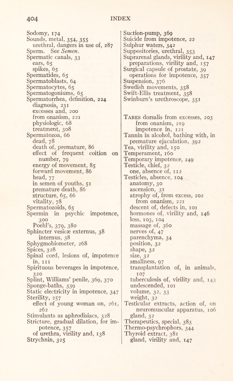 Sodomy, 174 Sounds, metal, 354, 355 urethral, dangers in use of, 287 Sperm. See Semen. Spermatic canals, 33 ears, 65 spikes, 65 Spermatides, 65 Spermatoblasts, 64 Spermatocytes, 65 Spermatogoniums, 65 Spermatorrhea, definition, 224 diagnosis! 231 excesses and, 200 from onanism, 221 physiologic, 68 treatment, 308 Spermatozoa, 66 dead, 78 death of, premature, 86 effect of frequent coition on number, 79 energy of movement, 85 forward movement, 86 head, 77 in semen of youths, 51 premature death, 86 structure, 65, 66 vitality, 78 Spermatozoids, 65 Spermin in psychic impotence, 300 Poehl’s, 379, 380 Sphincter vesicse externus, 38 internus, 38 Sphygmobiometer, 268 Spices, 328 Spinal cord, lesions of, impotence in, hi Spirituous beverages in impotence, 320 Splint, Williams’ penile, 369, 370 Sponge-baths, 339 Static electricity in impotence, 347 Sterility, 257 effect of young woman on, 261, 262 Stimulants as aphrodisiacs, 328 Stricture, gradual dilation, for im¬ potence, 357 of urethra, virility and, 138 Strychnin, 325 Suction-pump, 369 Suicide from impotence, 22 Sulphur waters, 342 Suppositories, urethral, 353 Suprarenal glands, virility and, 147 preparations, virility and, 157 Surgical capsule of prostate, 39 operations for impotence, 357 Suspension, 376 Swedish movements, 358 Swift-Ellis treatment, 358 Swinburn’s urethroscope, 351 Tabes dorsalis from excesses, 203 from onanism, 219 impotence in, 121 Tannin in alcohol, bathing with, in premature ejaculation, 392 Tea, virility and, 150 Temperament, 160 Temporary impotence, 249 Testicle, chief, 32 one, absence of, 112 Testicles, absence, 104 anatomy, 30 ascension, 31 atrophy of, from excess, 202 from onanism, 221 descent of, defects in, 101 hormones of, .virility and, 146 loss, 103, 104 massage of, 360 nerves of, 47 parenchyma, 34 position, 32 shape, 32 size, 32 smallness, 97 transplantation of, in animals, 107 tuberculosis of, virility and, 143 undescended, 101 volume, 32, 33 weight, 32 Testicular extracts, action of, on neuromuscular apparatus, 106 gland, 32 Therapeutics, special, 383 Thermo-psychrophors, 344 Thyroid extract, 381 gland, virility and, 147