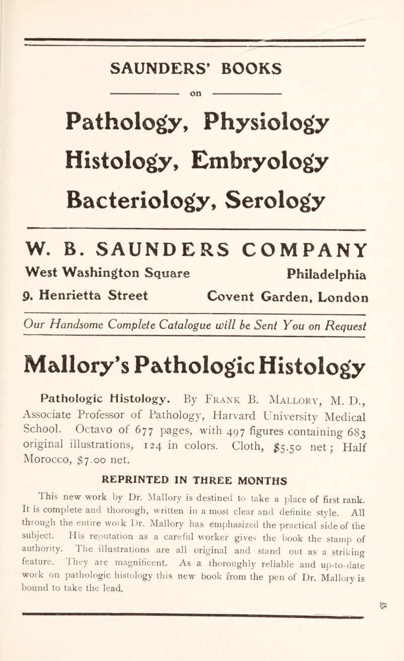 SAUNDERS’ BOOKS - on - Pathology, Physiology Histology, Embryology Bacteriology, Serology W. B. SAUNDERS COMPANY West Washington Square Philadelphia 9. Henrietta Street Covent Garden, London Our Handsome Complete Catalogue will be Sent You on Request Mallory’s Pathologic Histology Pathologic Histology. By Frank B. Mallory, M. D., Associate Professor of Pathology, Harvard University Medical School. Octavo of 677 pages, with 497 figures containing 683 original illustrations, 124 in colors. Cloth, $5.50 net; Half Morocco, $7.00 net. REPRINTED IN THREE MONTHS This new work by Dr. Mallory is destined to take a place of first rank. It is complete and thorough, written in a most clear and definite style. All through the entire work Dr. Mallory has emphasized the practical side of the subject. His reputation as a careful worker gives the book the stamp of authority. The illustrations are all original and stand out as a striking feature. They are magnificent. As a thoroughly reliable and up-to-date work on pathologic histology this new book from the pen of Dr. Mallory is bound to take the lead.