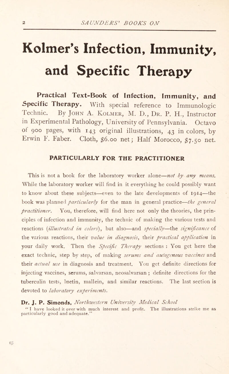 Kolmer’s Infection, Immunity, and Specific Therapy Practical Text-Book of Infection, Immunity, and Specific Therapy. With special reference to Immunologic Technic. By John A. Kolmer, M. D., Dr. P. H., Instructor in Experimental Pathology, University of Pennsylvania. Octavo ot 900 pages, with 143 original illustrations, 43 in colors, by Erwin U Faber. Cloth, $6.00 net; Half Morocco, $7.50 net. PARTICULARLY FOR THE PRACTITIONER This is not a book for the laboratory worker alone—not by any means. While the laboratory worker will find in it everything he could possibly want to know about these subjects—even to the late developments of 1914—the book was planned particularly for the man in general practice—the general practitioner. You, therefore, will find here not only the theories, the prin¬ ciples of infection and immunity, the technic of making the various tests and reactions (illustrated in colors), but also—and specially—the significance of the various reactions, their value in diagnosis, their practical application in your daily work. Then the Specific Therapy sections : You get here the exact technic, step by step, of making serums and autogenous vaccines and their actual use in diagnosis and treatment. You get definite directions for injecting vaccines, serums, salvarsan, neosalvarsan ; definite directions for the tuberculin tests, luetin, mallein, and similar reactions. The last section is devoted to laboratory experiments. Dr. J. P. Simonds, Northwestern University Medical School “I have looked it over with much interest and profit. The illustrations strike me as particularly good and adequate.”