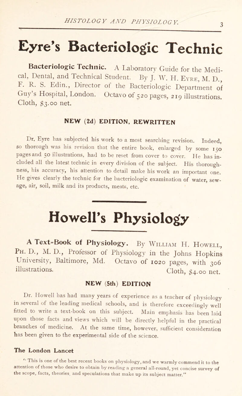 HISTOLOGY AND PHYSIOLOGY. 3 Eyre’s Bacteriolog'ic Technic Bacteriologic Technic. A Laboratory Guide for the Medi¬ cal, Dental, and Technical Student. By J. W. H. Eyre, M. D. F. lv. S. Edin., Dnector ot the Bacteriolog'ic Department of Guy s Hospital, London. Octavo of 520 pages, 219 illustrations. Cloth, $3.00 net* NEW (2d) EDITION, REWRITTEN Dr. Eyre has subjected his work to a most searching revision. Indeed, so thorough was his revision that the entire book, enlarged by some 150 pages and 50 illustrations, had to be reset from cover to cover. He has in¬ cluded all the latest technic in every division of the subject. His thorough¬ ness, his accuracy, his attention to detail make his work an important one. He gives clearly the technic for the bacteriologic examination of water, sew¬ age, air, soil, milk and its products, meats, etc. Howell’s Physiology A Text=Book of Physiology. By William H. Howell, Ph. D., M. D., Professor ol Physiology in the Johns Hopkins University, Baltimore, Md. Octavo of 1020 pages, with 306 illustrations. Cloth, $4 .00 net. NEW (5th) EDITION Dr. Howell has had many years of experience as a teacher of physiology in several of the leading medical schools, and is therefore exceedingly well fitted to write a text-book on this subject. Main emphasis has been laid upon those facts and views which will be directly helpful in the practical branches of medicine. At the same time, however, sufficient consideration has been given to the experimental side of the science. The London Lancet This is one of the best recent books on physiology, and we warmly commend it to the attention of those who desire to obtain by reading a general all-round, yet concise survey of the scope, facts, theories, and speculations that make up its subject matter.”