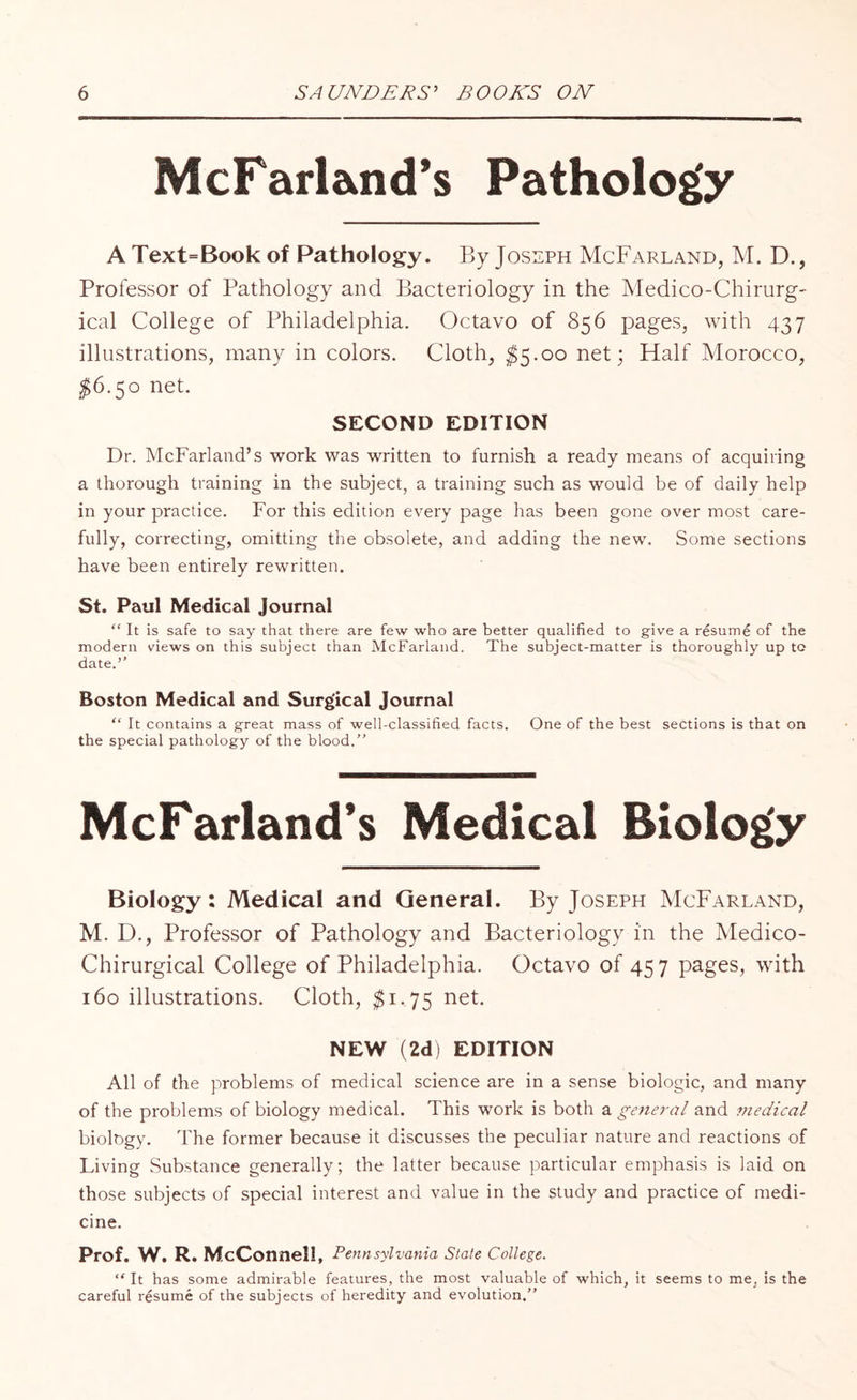 McFarland’s Pathology A Text=Book of Pathology. By Joseph McFarland, M. D., Professor of Pathology and Bacteriology in the Medico-Chirurg- ical College of Philadelphia. Octavo of 856 pages, with 437 illustrations, many in colors. Cloth, $5.00 net; Half Morocco, $6.50 net. SECOND EDITION Dr. McFarland’s work was written to furnish a ready means of acquiring a thorough training in the subject, a training such as would be of daily help in your practice. For this edition every page has been gone over most care¬ fully, correcting, omitting the obsolete, and adding the new. Some sections have been entirely rewritten. St. Paul Medical Journal “ It is safe to say that there are few who are better qualified to give a resume of the modern views on this subject than McFarland. The subject-matter is thoroughly up to date.’' Boston Medical and Surgical Journal “ It contains a great mass of well-classified facts. One of the best sections is that on the special pathology of the blood.” McFarland’s Medical Biology Biology: Medical and General. By Joseph McFarland, M. D., Professor of Pathology and Bacteriology in the Medico- Chirurgical College of Philadelphia. Octavo of 457 pages, with 160 illustrations. Cloth, $1.75 net. NEW (2d) EDITION All of the problems of medical science are in a sense biologic, and many of the problems of biology medical. This work is both a general and medical biology. The former because it discusses the peculiar nature and reactions of Living Substance generally; the latter because particular emphasis is laid on those subjects of special interest and value in the study and practice of medi¬ cine. Prof. W. R. McConnell, Pennsylvania State College. “ It has some admirable features, the most valuable of which, it seems to me, is the careful resume of the subjects of heredity and evolution.”
