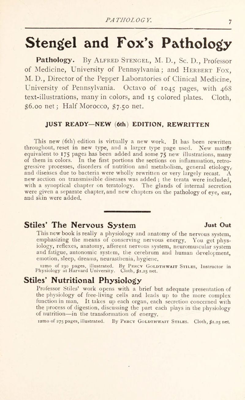 PATHOLOGY. Steng'el and Fox’s Pathology Pathology. By Alfred Stengel, M. D., Sc. D., Professor of Medicine, University of Pennsylvania; and Herbert Fox, M. D., Director of the Pepper Laboratories of Clinical Medicine, University of Pennsylvania. Octavo of 1045 pages, with 468 text-illustrations, many in colors, and 15 colored plates. Cloth, $6.00 net; Half Morocco, $7.50 net. JUST READY—NEW (6th) EDITION, REWRITTEN This new (6th) edition is virtually a new work. It has been rewritten throughout, reset in new type, and a larger type page used. New matter equivalent to 175 pages has been added and some 75 new illustrations, many of them in colors. In the first portions the sections on inflammation, retro¬ gressive processes, disorders of nutrition and metabolism, general etiology,' and diseases due to bacteria were wholly rewritten or very largely recast. A new section on transmissible diseases was added ; the terata were included, with a synoptical chapter on teratology. The glands of internal secretion were given a separate chapter, and new chapters on the pathology of eye, ear, and skin were added. Stiles’ The Nervous System Just Out This new book is really a physiology and anatomy of the nervous system, emphasizing the means of conserving nervous energy. You get phys¬ iology, reflexes, anatomy, afferent nervous system, neuromuscular system and fatigue, autonomic system, the cerebrum and human development, emotion, sleep, dreams, neurasthenia, hygiene. i2mo of 230 pages, illustrated. By Percy Goldthwait Stiles, Instructor in Physiology at Harvard University. Cloth, #1.25 net. Stiles’ Nutritional Physiology Professor Stiles’ work opens with a brief but adequate presentation of the physiology of free-living cells and leads up to the more complex function in man. It takes up each organ, each secretion concerned with the process of digestion, discussing the part each plays in the physiology of nutrition—in the transformation of energy. i2mo of 275 pages, illustrated. By Percy Goldthwait Stiles. Cloth, $1.25 net.