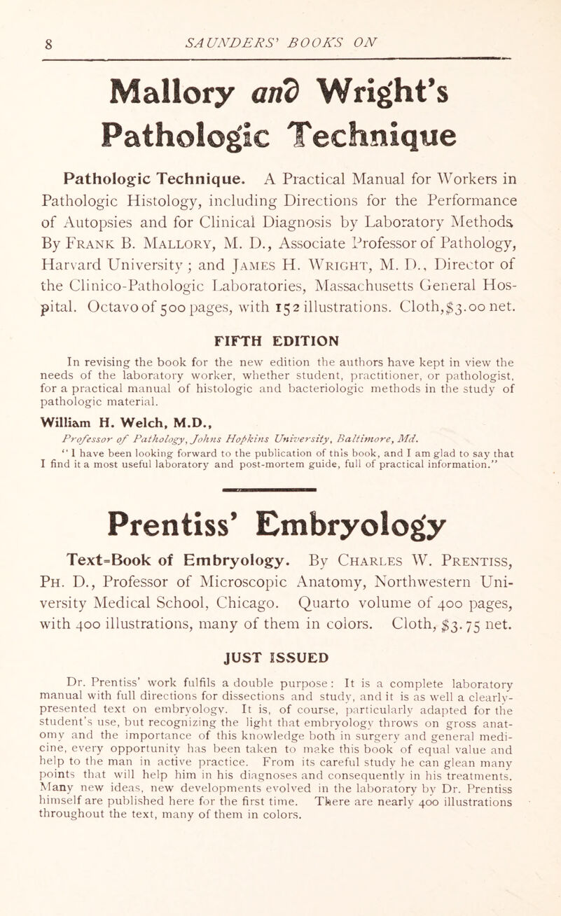 Mallory arid Wright’s Pathologic Technique Pathologic Technique. A Practical Manual for Workers in Pathologic Histology, including Directions for the Performance of Autopsies and for Clinical Diagnosis by Laboratory Methods By Frank B. Mallory, M. D., Associate Professor of Pathology, Harvard University; and James H. Wright, M. D., Director of the Clinico-Pathologic Laboratories, Massachusetts General Hos¬ pital. Octavo of 500 pages, with 152 illustrations. Cloth,$3.00 net. FIFTH EDITION In revising the book for the new edition the authors have kept in view the needs of the laboratory worker, whether student, practitioner, or pathologist, for a practical manual of histologic and bacteriologic methods in the study of pathologic material. William H. Welch, M.D., Professor of Pathology, Johns Hopkins University, Baltimore, Md. “ I have been looking- forward to the publication of this book, and I am glad to say that I find it a most useful laboratory and post-mortem guide, full of practical information.” Prentiss’ Embryology Text=Book of Embryology. By Charles W. Prentiss, Ph. D., Professor of Microscopic Anatomy, Northwestern Uni¬ versity Medical School, Chicago. Quarto volume of 400 pages, with 400 illustrations, many of them in colors. Cloth, $3.75 net. JUST ISSUED Dr. Prentiss’ work fulfils a double purpose: It is a complete laboratory manual with full directions for dissections and study, and it is as well a clearly- presented text on embryology. It is, of course, particularly adapted for the student’s use, but recognizing the light that embryology throws on gross anat¬ omy and the importance of this knowledge both in surgery and general medi¬ cine, every opportunity has been taken to make this book of equal value and help to the man in active practice. From its careful study he can glean many points that will help him in his diagnoses and consequently in his treatments. Many new ideas, new developments evolved in the laboratory by Dr. Prentiss himself are published here for the first time. There are nearly 400 illustrations throughout the text, many of them in colors.