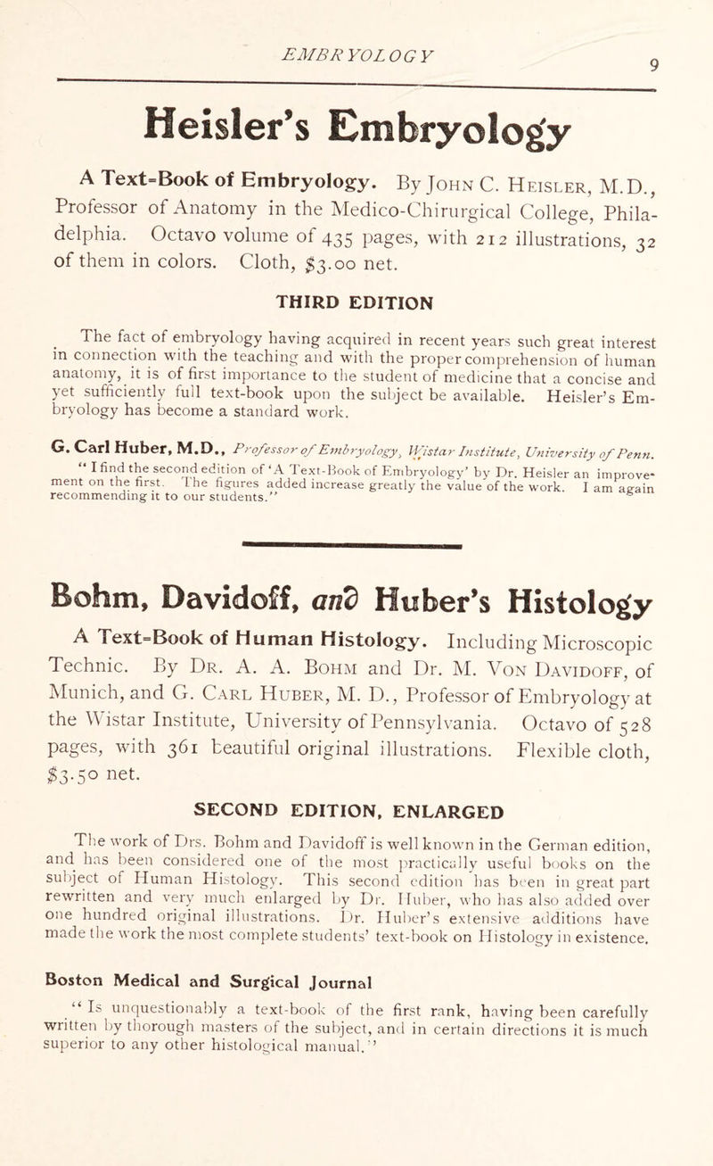 EMBRYOLOGY 9 ffeisler’s Embryology A Text=Book of Embryology. By John C. Heisler, M.D., Professor of Anatomy in the Medico-Chirurgical College, Phila¬ delphia. Octavo volume of 435 pages, with 212 illustrations, 32 of them in colors. Cloth, $3.00 net. THIRD EDITION The fact of embryology having acquired in recent years such great interest in connection with the teaching and with the proper comprehension of human anatomy, it is of first importance to the student of medicine that a concise and yet sufficiently full text-book upon the subject be available. Heisler’s Em¬ bryology has become a standard work. G. Carl Huber, M.D., Professor of Embryology, Wistar Institute, University of Penn. “ I find the second edition of ‘A Text-Book of Embryology’ by Dr. Heisler an improve¬ ment on the first. the figures added increase greatly the value of the work. I am aeain recommending it to our students.” Rohm, Davidoff, and Huber’s Histology A 1 ext=Book of Human Histology. Including Microscopic Technic. By Dr. A. A. Bohm and Dr. M. Von Davidoff, of Munich, and G. Carl Huber, M. D., Professor of Embryology at the Wistar Institute, University of Pennsylvania. Octavo of 528 pages, with 361 beautiful original illustrations. Flexible cloth, $3-5° net. SECOND EDITION, ENLARGED The work of Drs. Bohm and Davidoft is well known in the German edition, and has been considered one of the most practically useful books on the subject of Human Histology. This second edition has been in great part rewritten and very much enlarged by Dr. Huber, who has also added over one hundred original illustrations. Dr. Huber’s extensive additions have made the work the most complete students’ text-book on Histology in existence. Boston Medical and Surgical Journal “Is unquestionably a text-book of the first rank, having been carefully written by thorough masters of the subject, and in certain directions it is much superior to any other histological manual.”
