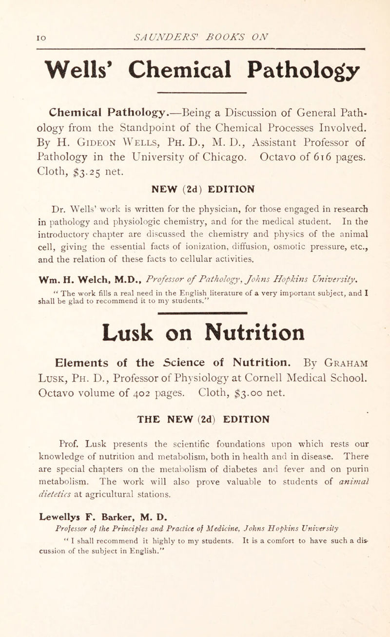 Wells* Chemical Pathology Chemical Pathology.—Being a Discussion of General Path¬ ology from the Standpoint of the Chemical Processes Involved. By H. Gideon Wells, Ph. D., M. D., Assistant Professor of Pathology in the University of Chicago. Octavo of 6t6 pages. Cloth, $3.25 net. NEW (2d) EDITION Dr. Wells’ work is written for the physician, for those engaged in research in pathology and physiologic chemistry, and for the medical student. In the introductory chapter are discussed the chemistry and physics of the animal cell, giving the essential facts of ionization, diffusion, osmotic pressure, etc., and the relation of these facts to cellular activities. Wm. H. Welch, M.D., Professor of Pathology, Johns Hopkins University. “ The work fills a real need in the English literature of a very important subject, and I shall be glad to recommend it to my students. Lusk on Nutrition Elements of the Science of Nutrition. By Graham Lusk, Ph. D., Professor of Physiology at Cornell Medical School. Octavo volume of 402 pages. Cloth, $3.00 net. THE NEW (2d) EDITION Prof. Lusk presents the scientific foundations upon which rests our knowledge of nutrition and metabolism, both in health and in disease. There are special chapters on the metabolism of diabetes and fever and on purin metabolism. The work will also prove valuable to students of animal dietetics at agricultural stations. Lewellys F. Barker, M. D. Professor of the Principles and Practice of Medicine, Johns Hopkins University “ I shall recommend it highly to my students. It is a comfort to have such a dis‘ cussion of the subject in English.