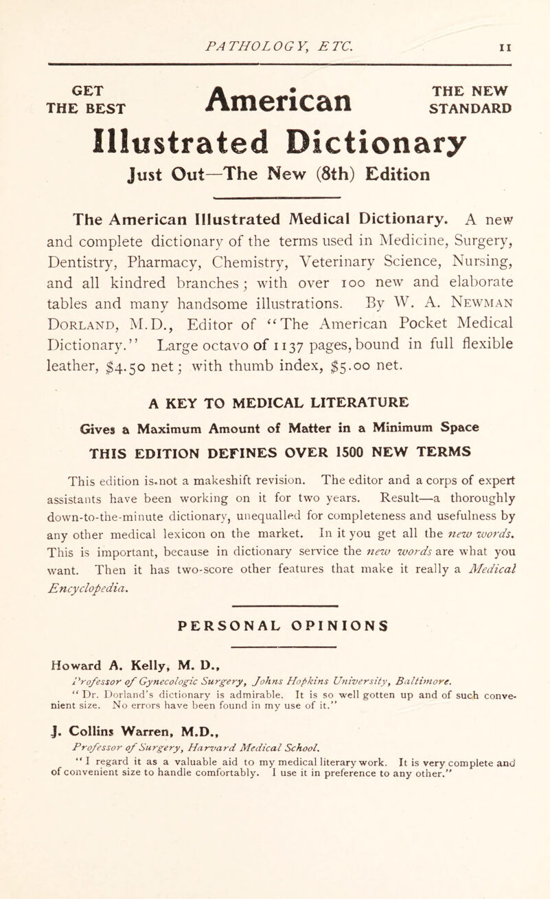 GET THE NEW the best nmenian standard Illustrated Dictionary Just Out—The New (8th) Edition The American Illustrated Medical Dictionary. A new and complete dictionary of the terms used in Medicine, Surgery, Dentistry, Pharmacy, Chemistry, Veterinary Science, Nursing, and all kindred branches; with over ioo new and elaborate tables and many handsome illustrations. By W. A. Newman Dorland, M.D., Editor of “The American Pocket Medical Dictionary.” Large octavo of 1137 pages, bound in full flexible leather, $4.50 net; with thumb index, $5.00 net. A KEY TO MEDICAL LITERATURE Gives a Maximum Amount of Matter in a Minimum Space THIS EDITION DEFINES OVER 1500 NEW TERMS This edition is*not a makeshift revision. The editor and a corps of expert assistants have been working on it for two years. Result—a thoroughly down-to-the-minute dictionary, unequalled for completeness and usefulness by any other medical lexicon on the market. In it you get all the new words. This is important, because in dictionary service the new words are what you want. Then it has two-score other features that make it really a Medical Encyclopedia. PERSONAL OPINIONS Howard A. Kelly, M. D., Professor of Gynecologic Surgery, Johns Hopkins University, Baltimore. “ Dr. Borland’s dictionary is admirable. It is so well gotten up and of such conve¬ nient size. No errors have been found in my use of it.” J. Collins Warren, M.D., Professor of Surgery, Harvard Medical School. ‘‘I regard it as a valuable aid to my medical literary work. It is very complete and of convenient size to handle comfortably. I use it in preference to any other.”