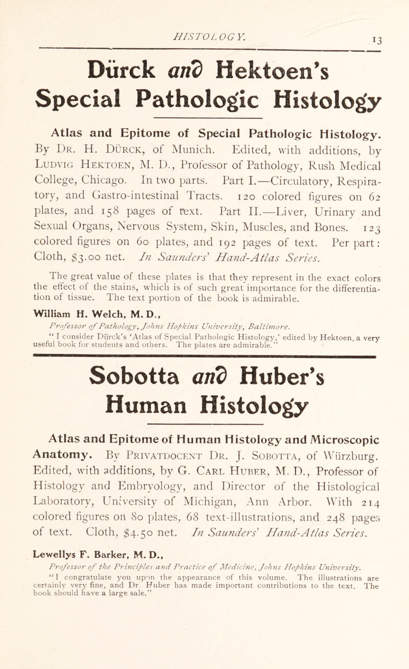 13 Diirck arid Hektoen’s Special Pathologic Histolog'y Atlas and Epitome of Special Pathologic Histology. By Dr. H. Durck, of Munich. Edited, with additions, by Ludvig Hektoen, M. D., Professor of Pathology, Rush Medical College, Chicago. In two parts. Part I.—Circulatory, Respira¬ tory, and Gastro-intestinal Tracts. 120 colored figures on 62 plates, and 158 pages of text. Part II.—Liver, Urinary and Sexual Organs, Nervous System, Skin, Muscles, and Bones. 123 colored figures on 60 plates, and 192 pages of text. Per part: Cloth, $3.00 net. In Saunders' Hand-Atlas Series. The great value of these plates is that they represent in the exact colors the effect of the stains, which is of such great importance for the differentia¬ tion of tissue. 1 he text portion of the book is admirable. William H. Welch, M. D., Professor of Pathology, Johns Hopkins University, Baltimore. “ I consider Diirck’s 'Atlas of Special Pathologic Histology,’ edited by Hektoen, a very useful book for students and others. The plates are admirable.” Sobotta arid Huber’s Human Histolog'y Atlas and Epitome of Human Histology and Microscopic Anatomy. By Privatdocent Dr. J. Sobotta, of Wurzburg. Edited, with additions, by G. Carl Huber, M. D., Professor of Histology and Embryology, and Director of the Histological Laboratory, University of Michigan, Ann Arbor. With 214 colored figures on 80 plates, 68 text-illustrations, and 248 pages ot text. Cloth, 84.50 net. In Saunders' Hand-Atlas Series. Lewellys F, Barker, M. D., Professor of the Principles and Practice of Medicine, Johns Hopkins University. “1 congratulate you upon the appearance of this volume. The illustrations are certainly very fine, and Dr. Huber has made important contributions to the text. The book should have a large sale.”