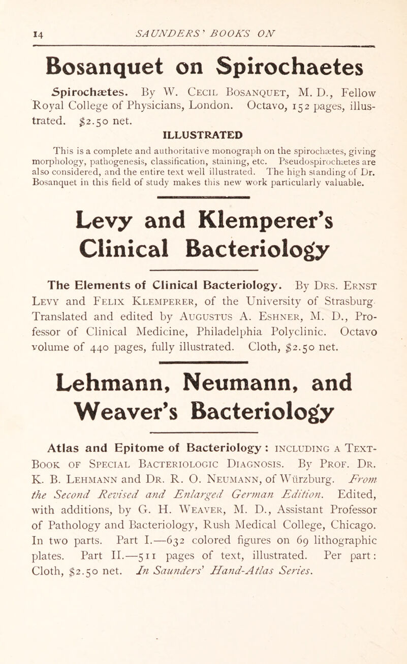 Bosanquet on Spirochaetes Spirochetes. By W. Cecil Bosanquet, M. D., Fellow Royal College of Physicians, London. Octavo, 152 pages, illus¬ trated. $2.50 net. ILLUSTRATED This is a complete and authoritative monograph on the spirochaetes, giving morphology, pathogenesis, classification, staining, etc. PseudospirochaAes are also considered, and the entire text well illustrated. The high standing of Dr. Bosanquet in this field of study makes this new work particularly valuable. Levy and Klemperer’s Clinical Bacteriology The Elements of Clinical Bacteriology. By Drs. Ernst Levy and Felix Klemperer, of the University of Strasburg Translated and edited by Augustus A. Eshner, M. D., Pro¬ fessor of Clinical Medicine, Philadelphia Polyclinic. Octavo volume of 440 pages, fully illustrated. Cloth, $2.50 net. Lehmann, Neumann, and Weaver’s Bacteriology Atlas and Epitome of Bacteriology : including a Text- Book of Special Bacteriologic Diagnosis. By Prof. Dr. K. B. Lehmann and Dr. R. O. Neumann, of Wurzburg. From the Second Revised and Enlarged German Edition. Edited, with additions, by G. H. Weaver, M. D., Assistant Professor of Pathology and Bacteriology, Rush Medical College, Chicago. In two parts. Part I.—632 colored figures on 69 lithographic plates. Part II.—511 pages of text, illustrated. Per part: Cloth, $2.50 net. Ei Saunders' Hand-Atlas Series.