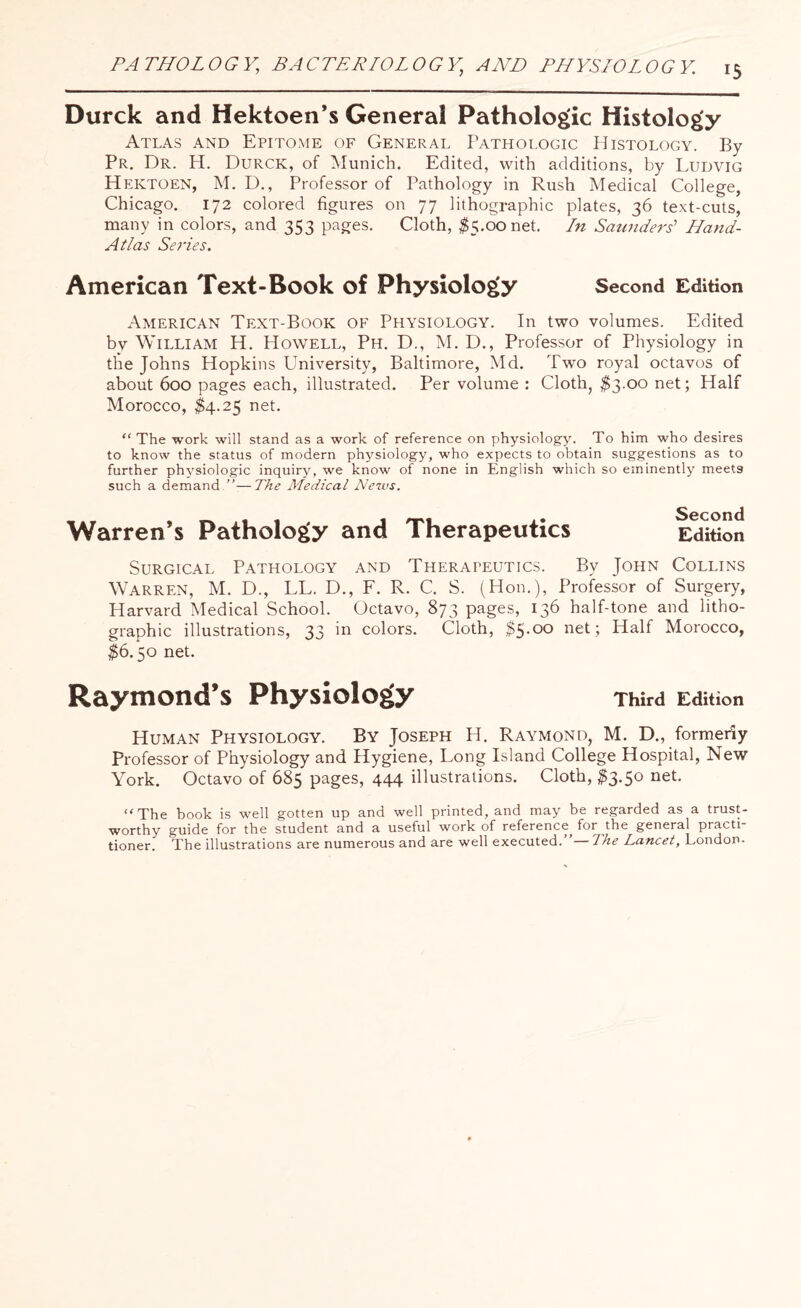Durck and Hektoen’s General Pathologic Histology Atlas and Epitome of General Pathologic Histology. By Pr. Dr. H. Durck, of Munich. Edited, with additions, by Ludvig Hektoen, M. D., Professor of Pathology in Rush Medical College, Chicago. 172 colored figures on 77 lithographic plates, 36 text-cuts, many in colors, and 353 pages. Cloth, $5.00 net. In Saunders' Hand- Atlas Series. American Text-Book of Physiology Second Edition American Text-Book of Physiology. In two volumes. Edited by William H. Howell, Ph. D., M. D., Professor of Physiology in the Johns Hopkins University, Baltimore, Md. Two royal octavos of about 600 pages each, illustrated. Per volume : Cloth, $3.00 net; Half Morocco, $>4.25 net. “ The work will stand as a work of reference on physiology. To him who desires to know the status of modern physiology, who expects to obtain suggestions as to further physiologic inquiry, we know of none in English which so eminently meets such a demand.'”-—The Medical News. Second Edition Warren’s Pathology and Therapeutics Surgical Pathology and Therapeutics. By John Collins Warren, M. D., LL. D., F. R. C. S. (Hon.), Professor of Surgery, Harvard Medical School. Octavo, 873 pages, 136 half-tone and litho¬ graphic illustrations, 33 in colors. Cloth, $5.00 net; Half Morocco, $6.50 net. Raymond’s Physiology Third Edition Human Physiology. By Joseph H. Raymond, M. D., formerly Professor of Physiology and Hygiene, Long Island College Hospital, New York. Octavo of 685 pages, 444 illustrations. Cloth, #3.50 net. “ The book is well gotten up and well printed, and may be regarded as a trust¬ worthy guide for the student and a useful work of reference for the general practi tioner. The illustrations are numerous and are well executed.”— The Lancet, London-